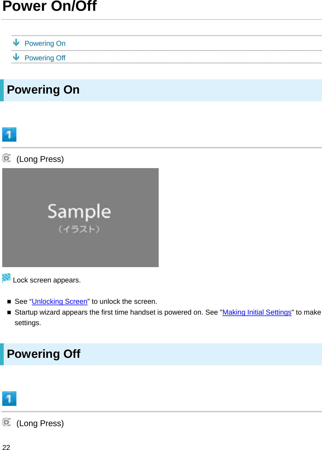 Power On/OffÐPowering OnÐPowering OffPowering On(Long Press)Lock screen appears.See “Unlocking Screen” to unlock the screen.Startup wizard appears the first time handset is powered on. See &quot;Making Initial Settings&quot; to make settings.Powering Off(Long Press)22