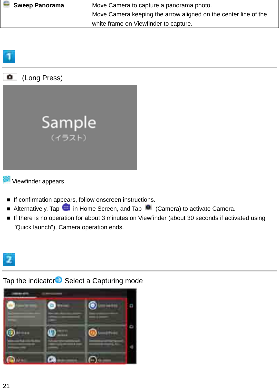 Sweep Panorama Move Camera to capture a panorama photo.Move Camera keeping the arrow aligned on the center line of the white frame on Viewfinder to capture.(Long Press)Viewfinder appears.If confirmation appears, follow onscreen instructions.Alternatively, Tap  in Home Screen, and Tap  (Camera) to activate Camera.If there is no operation for about 3 minutes on Viewfinder (about 30 seconds if activated using &quot;Quick launch&quot;), Camera operation ends.Tap the indicator Select a Capturing mode21