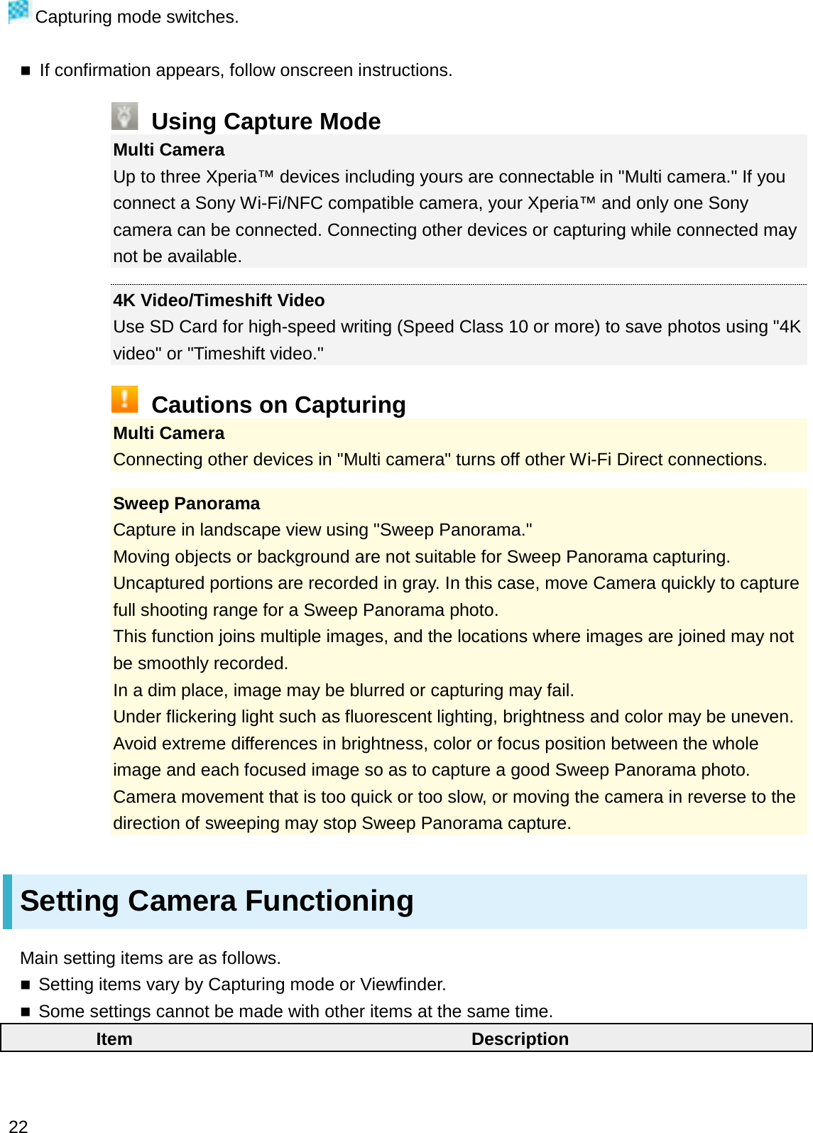 Capturing mode switches.If confirmation appears, follow onscreen instructions.Using Capture ModeMulti CameraUp to three Xperia™ devices including yours are connectable in &quot;Multi camera.&quot; If you connect a Sony Wi-Fi/NFC compatible camera, your Xperia™ and only one Sony camera can be connected. Connecting other devices or capturing while connected may not be available.4K Video/Timeshift VideoUse SD Card for high-speed writing (Speed Class 10 or more) to save photos using &quot;4K video&quot; or &quot;Timeshift video.&quot;Cautions on CapturingMulti CameraConnecting other devices in &quot;Multi camera&quot; turns off other Wi-Fi Direct connections.Sweep PanoramaCapture in landscape view using &quot;Sweep Panorama.&quot;Moving objects or background are not suitable for Sweep Panorama capturing.Uncaptured portions are recorded in gray. In this case, move Camera quickly to capture full shooting range for a Sweep Panorama photo.This function joins multiple images, and the locations where images are joined may not be smoothly recorded.In a dim place, image may be blurred or capturing may fail.Under flickering light such as fluorescent lighting, brightness and color may be uneven.Avoid extreme differences in brightness, color or focus position between the whole image and each focused image so as to capture a good Sweep Panorama photo.Camera movement that is too quick or too slow, or moving the camera in reverse to the direction of sweeping may stop Sweep Panorama capture.Setting Camera FunctioningMain setting items are as follows.Setting items vary by Capturing mode or Viewfinder.Some settings cannot be made with other items at the same time.Item Description22