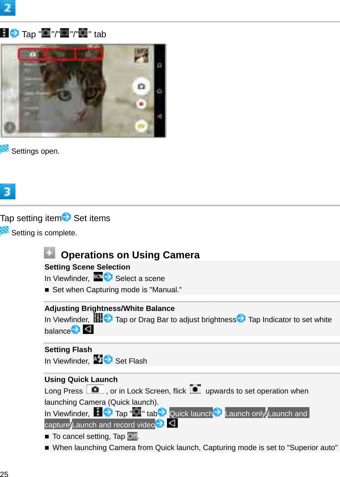 Tap &quot; &quot;/&quot; &quot;/&quot; &quot; tabSettings open.Tap setting item Set itemsSetting is complete.Operations on Using CameraSetting Scene SelectionIn Viewfinder,  Select a sceneSet when Capturing mode is &quot;Manual.&quot;Adjusting Brightness/White BalanceIn Viewfinder,  Tap or Drag Bar to adjust brightness Tap Indicator to set white balanceSetting FlashIn Viewfinder,  Set FlashUsing Quick LaunchLong Press  , or in Lock Screen, flick  upwards to set operation when launching Camera (Quick launch).In Viewfinder,  Tap &quot; &quot; tab Quick launch Launch only/Launch and capture/Launch and record videoTo cancel setting, Tap Off.When launching Camera from Quick launch, Capturing mode is set to &quot;Superior auto&quot; 25