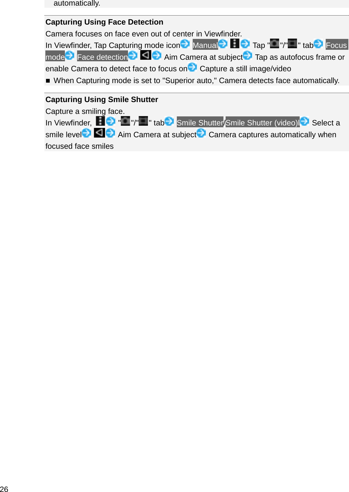 automatically.Capturing Using Face DetectionCamera focuses on face even out of center in Viewfinder.In Viewfinder, Tap Capturing mode icon Manual Tap &quot; &quot;/&quot; &quot; tab Focusmode Face detection Aim Camera at subject Tap as autofocus frame or enable Camera to detect face to focus on Capture a still image/videoWhen Capturing mode is set to &quot;Superior auto,&quot; Camera detects face automatically.Capturing Using Smile ShutterCapture a smiling face.In Viewfinder,  &quot;&quot;/&quot; &quot; tab Smile Shutter/Smile Shutter (video)l Select a smile level Aim Camera at subject Camera captures automatically when focused face smiles26
