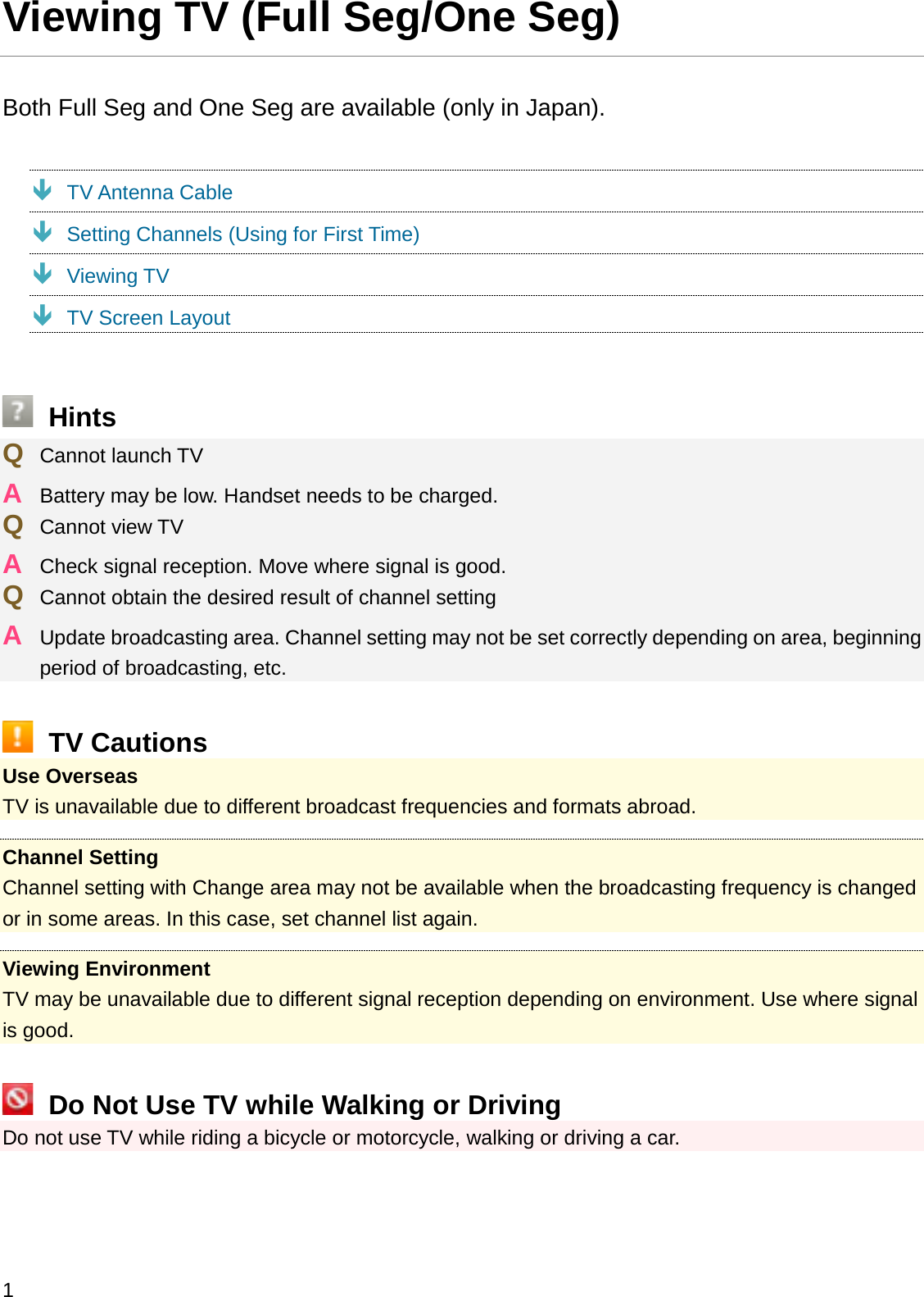 Viewing TV (Full Seg/One Seg)Both Full Seg and One Seg are available (only in Japan).ÐTV Antenna CableÐSetting Channels (Using for First Time)ÐViewing TVÐTV Screen LayoutHintsQCannot launch TVABattery may be low. Handset needs to be charged.QCannot view TVACheck signal reception. Move where signal is good.QCannot obtain the desired result of channel settingAUpdate broadcasting area. Channel setting may not be set correctly depending on area, beginning period of broadcasting, etc.TV CautionsUse OverseasTV is unavailable due to different broadcast frequencies and formats abroad.Channel SettingChannel setting with Change area may not be available when the broadcasting frequency is changed or in some areas. In this case, set channel list again.Viewing EnvironmentTV may be unavailable due to different signal reception depending on environment. Use where signal is good.Do Not Use TV while Walking or DrivingDo not use TV while riding a bicycle or motorcycle, walking or driving a car.1