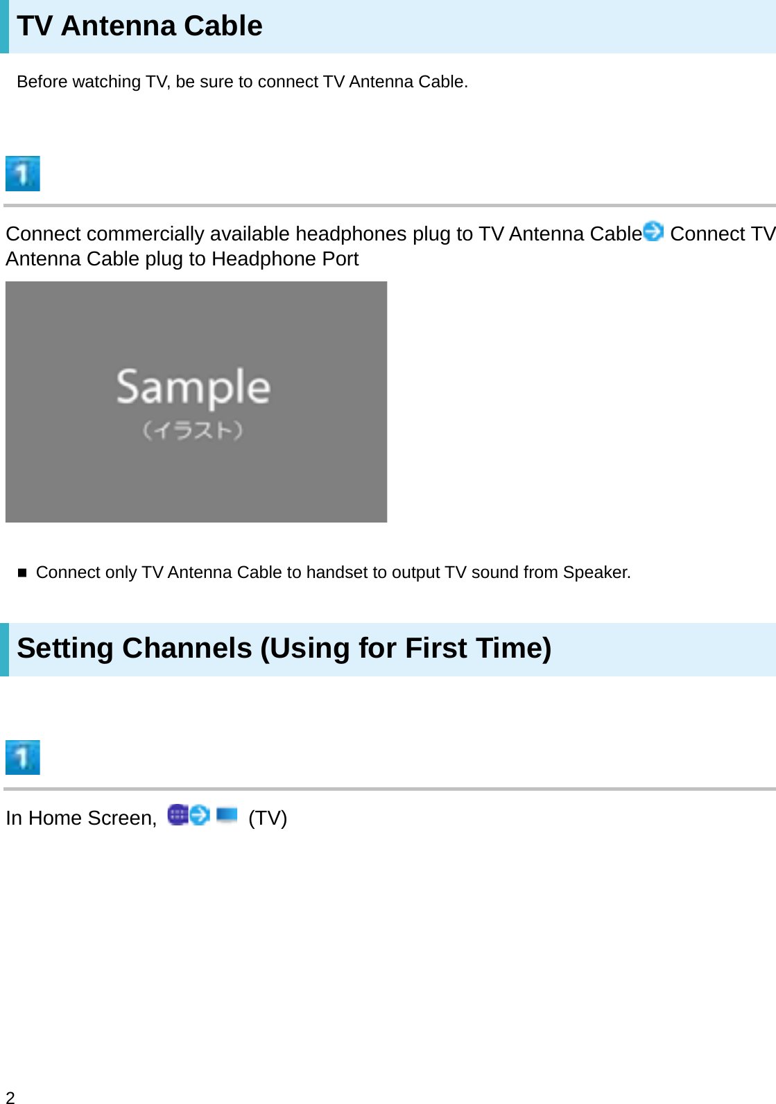 TV Antenna CableBefore watching TV, be sure to connect TV Antenna Cable.Connect commercially available headphones plug to TV Antenna Cable Connect TV Antenna Cable plug to Headphone PortConnect only TV Antenna Cable to handset to output TV sound from Speaker.Setting Channels (Using for First Time)In Home Screen,  (TV)2