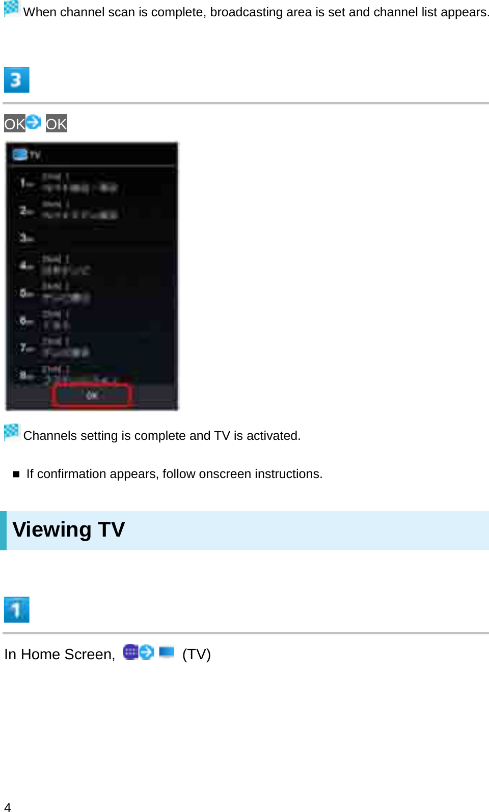 When channel scan is complete, broadcasting area is set and channel list appears.OK OKChannels setting is complete and TV is activated.If confirmation appears, follow onscreen instructions.Viewing TVIn Home Screen,  (TV)4