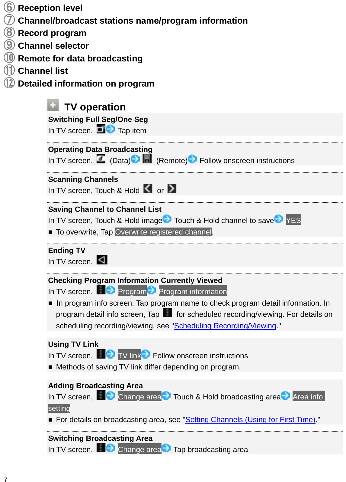 䐤䐤Reception level䐥Channel/broadcast stations name/program information䐦Record program䐧Channel selector䐨Remote for data broadcasting䐩Channel list䐪Detailed information on programTV operationSwitching Full Seg/One SegIn TV screen,  Tap itemOperating Data BroadcastingIn TV screen,  (Data) (Remote) Follow onscreen instructionsScanning ChannelsIn TV screen, Touch &amp; Hold  or Saving Channel to Channel ListIn TV screen, Touch &amp; Hold image Touch &amp; Hold channel to save YESTo overwrite, Tap Overwrite registered channel.Ending TVIn TV screen, Checking Program Information Currently ViewedIn TV screen,  Program Program informationIn program info screen, Tap program name to check program detail information. In program detail info screen, Tap  for scheduled recording/viewing. For details on scheduling recording/viewing, see &quot;Scheduling Recording/Viewing.&quot;Using TV LinkIn TV screen,  TV link Follow onscreen instructionsMethods of saving TV link differ depending on program.Adding Broadcasting AreaIn TV screen,  Change area Touch &amp; Hold broadcasting area Area info settingFor details on broadcasting area, see &quot;Setting Channels (Using for First Time).&quot;Switching Broadcasting AreaIn TV screen,  Change area Tap broadcasting area7