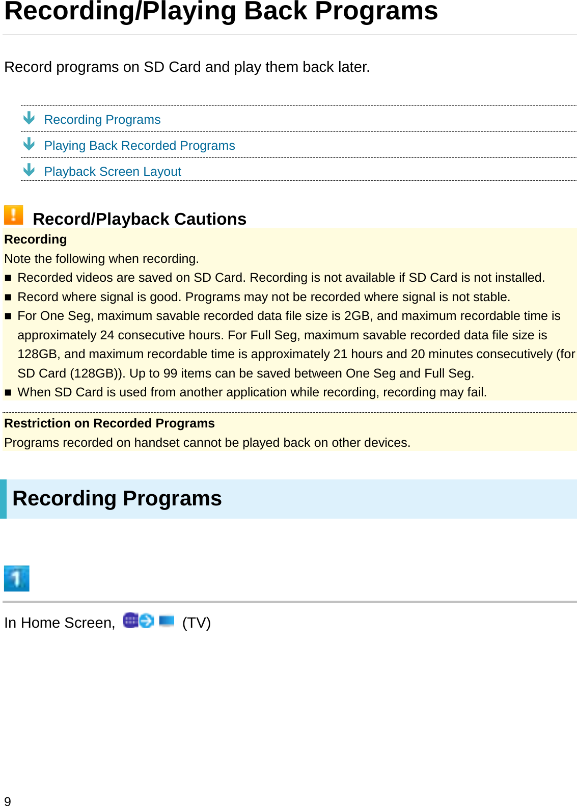 Recording/Playing Back ProgramsRecord programs on SD Card and play them back later.ÐRecording ProgramsÐPlaying Back Recorded ProgramsÐPlayback Screen LayoutRecord/Playback CautionsRecordingNote the following when recording.Recorded videos are saved on SD Card. Recording is not available if SD Card is not installed.Record where signal is good. Programs may not be recorded where signal is not stable.For One Seg, maximum savable recorded data file size is 2GB, and maximum recordable time is approximately 24 consecutive hours. For Full Seg, maximum savable recorded data file size is 128GB, and maximum recordable time is approximately 21 hours and 20 minutes consecutively (for SD Card (128GB)). Up to 99 items can be saved between One Seg and Full Seg.When SD Card is used from another application while recording, recording may fail.Restriction on Recorded ProgramsPrograms recorded on handset cannot be played back on other devices.Recording ProgramsIn Home Screen,  (TV)9