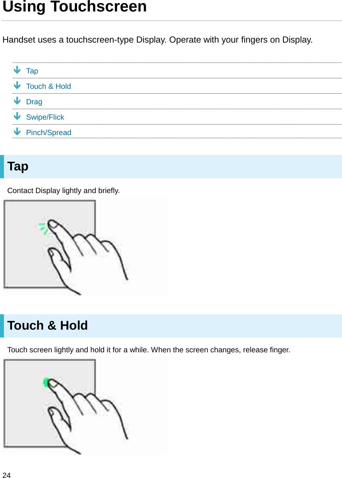 Using TouchscreenHandset uses a touchscreen-type Display. Operate with your fingers on Display.ÐTapÐTouch &amp; HoldÐDragÐSwipe/FlickÐPinch/SpreadTapContact Display lightly and briefly.Touch &amp; HoldTouch screen lightly and hold it for a while. When the screen changes, release finger.24