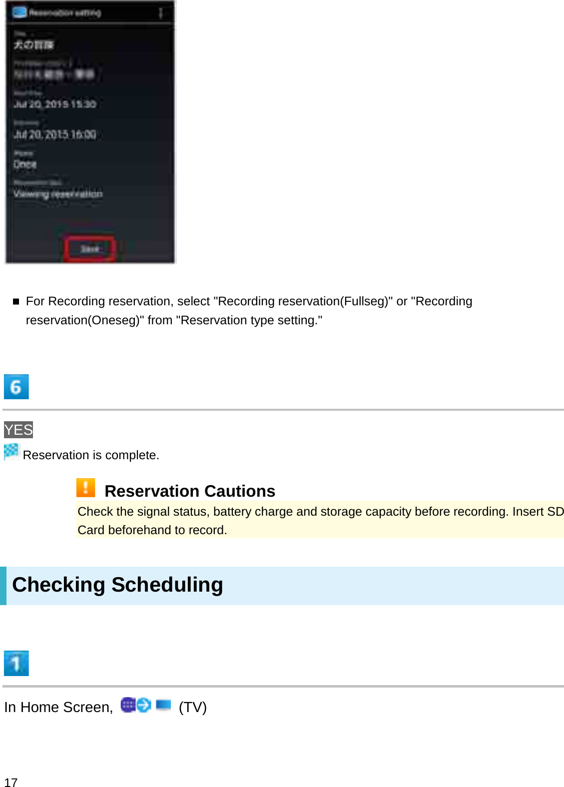 For Recording reservation, select &quot;Recording reservation(Fullseg)&quot; or &quot;Recording reservation(Oneseg)&quot; from &quot;Reservation type setting.&quot;YESReservation is complete.Reservation CautionsCheck the signal status, battery charge and storage capacity before recording. Insert SDCard beforehand to record.Checking SchedulingIn Home Screen,  (TV)17