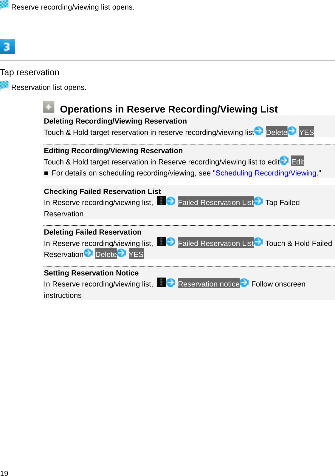 Reserve recording/viewing list opens.Tap reservationReservation list opens.Operations in Reserve Recording/Viewing ListDeleting Recording/Viewing ReservationTouch &amp; Hold target reservation in reserve recording/viewing list Delete YESEditing Recording/Viewing ReservationTouch &amp; Hold target reservation in Reserve recording/viewing list to edit EditFor details on scheduling recording/viewing, see &quot;Scheduling Recording/Viewing.&quot;Checking Failed Reservation ListIn Reserve recording/viewing list,  Failed Reservation List Tap Failed ReservationDeleting Failed ReservationIn Reserve recording/viewing list,  Failed Reservation List Touch &amp; Hold Failed Reservation Delete YESSetting Reservation NoticeIn Reserve recording/viewing list,  Reservation notice Follow onscreen instructions19