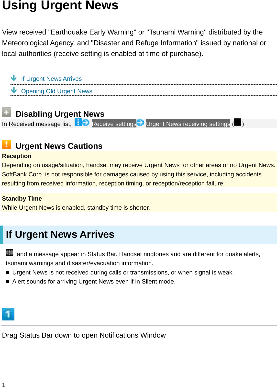 Using Urgent NewsView received &quot;Earthquake Early Warning&quot; or &quot;Tsunami Warning&quot; distributed by the Meteorological Agency, and &quot;Disaster and Refuge Information&quot; issued by national or local authorities (receive setting is enabled at time of purchase).ÐIf Urgent News ArrivesÐOpening Old Urgent NewsDisabling Urgent NewsIn Received message list,  Receive settings Urgent News receiving settings ( )Urgent News CautionsReceptionDepending on usage/situation, handset may receive Urgent News for other areas or no Urgent News. SoftBank Corp. is not responsible for damages caused by using this service, including accidents resulting from received information, reception timing, or reception/reception failure.Standby TimeWhile Urgent News is enabled, standby time is shorter.If Urgent News Arrivesand a message appear in Status Bar. Handset ringtones and are different for quake alerts, tsunami warnings and disaster/evacuation information.Urgent News is not received during calls or transmissions, or when signal is weak.Alert sounds for arriving Urgent News even if in Silent mode.Drag Status Bar down to open Notifications Window1
