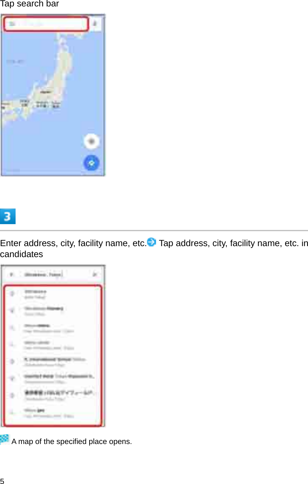 Tap search barEnter address, city, facility name, etc. Tap address, city, facility name, etc. in candidatesA map of the specified place opens.5