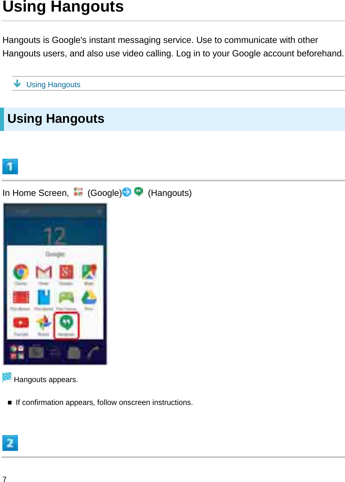 Using HangoutsHangouts is Google&apos;s instant messaging service. Use to communicate with other Hangouts users, and also use video calling. Log in to your Google account beforehand.ÐUsing HangoutsUsing HangoutsIn Home Screen,  (Google) (Hangouts)Hangouts appears.If confirmation appears, follow onscreen instructions.7