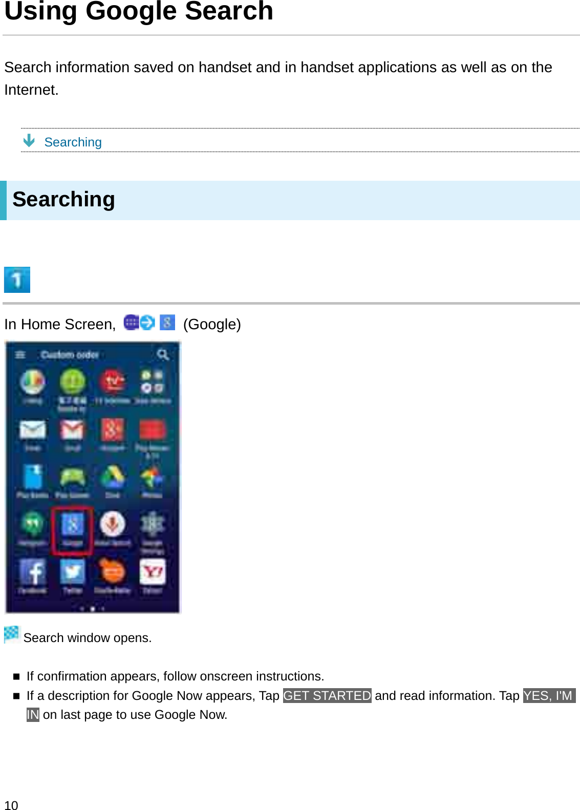 Using Google SearchSearch information saved on handset and in handset applications as well as on the Internet.ÐSearchingSearchingIn Home Screen,  (Google)Search window opens.If confirmation appears, follow onscreen instructions.If a description for Google Now appears, Tap GET STARTED and read information. Tap YES, I&apos;M IN on last page to use Google Now.10