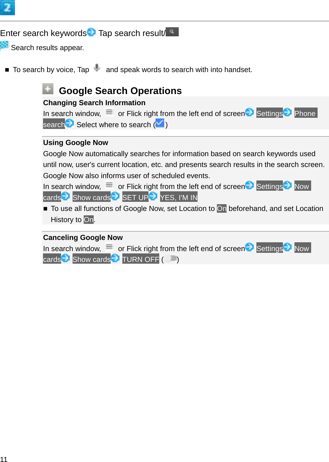 Enter search keywords Tap search result/Search results appear.To search by voice, Tap  and speak words to search with into handset.Google Search OperationsChanging Search InformationIn search window,  or Flick right from the left end of screen Settings Phone search Select where to search ( )Using Google NowGoogle Now automatically searches for information based on search keywords used until now, user&apos;s current location, etc. and presents search results in the search screen. Google Now also informs user of scheduled events.In search window,  or Flick right from the left end of screen Settings Now cards Show cards SET UP YES, I&apos;M INTo use all functions of Google Now, set Location to On beforehand, and set Location History to On.Canceling Google NowIn search window,  or Flick right from the left end of screen Settings Now cards Show cards TURN OFF ( )11