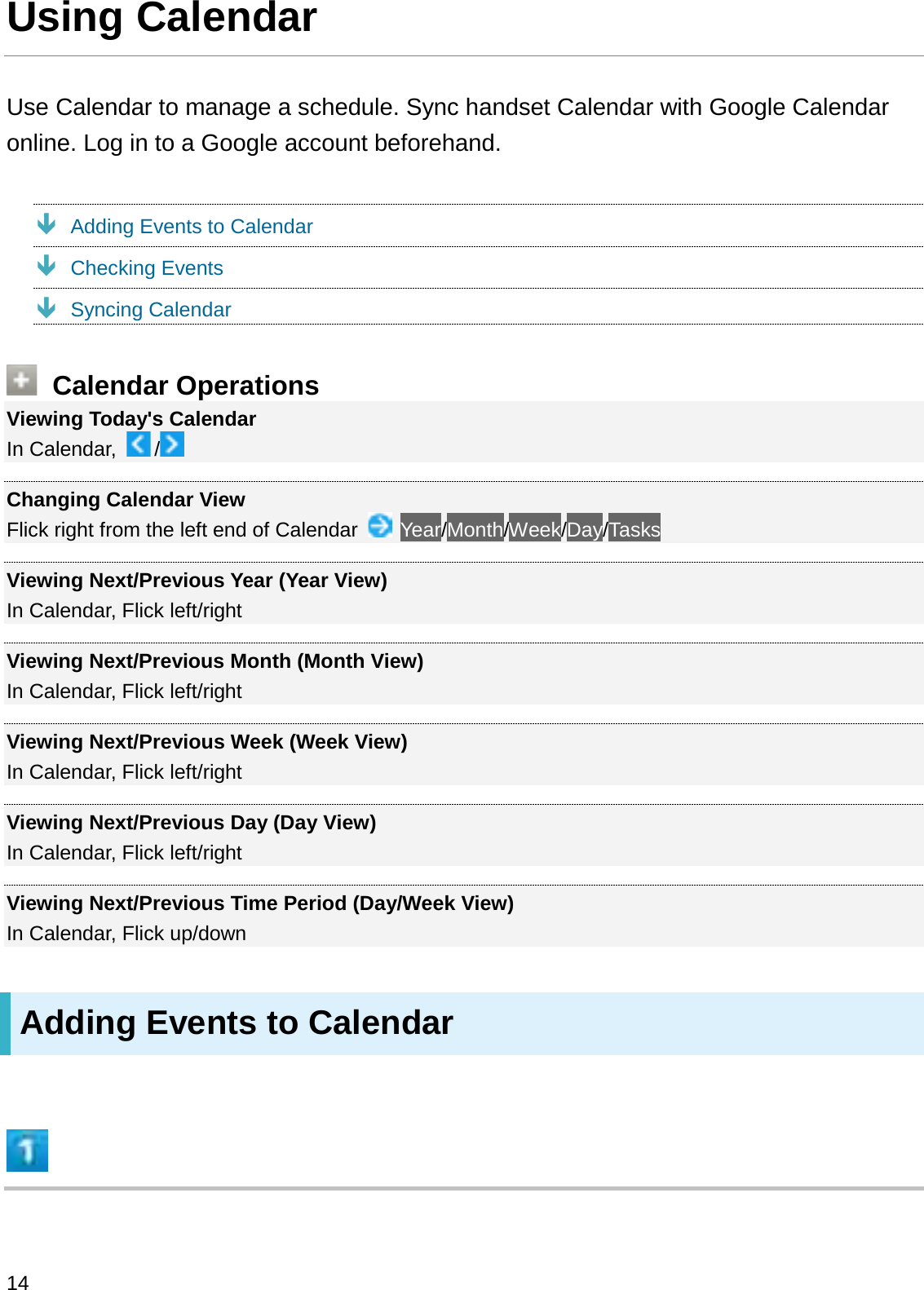 Using CalendarUse Calendar to manage a schedule. Sync handset Calendar with Google Calendar online. Log in to a Google account beforehand.ÐAdding Events to CalendarÐChecking EventsÐSyncing CalendarCalendar OperationsViewing Today&apos;s CalendarIn Calendar,  /Changing Calendar ViewFlick right from the left end of Calendar  Year/Month/Week/Day/TasksViewing Next/Previous Year (Year View)In Calendar, Flick left/rightViewing Next/Previous Month (Month View)In Calendar, Flick left/rightViewing Next/Previous Week (Week View)In Calendar, Flick left/rightViewing Next/Previous Day (Day View)In Calendar, Flick left/rightViewing Next/Previous Time Period (Day/Week View)In Calendar, Flick up/downAdding Events to Calendar14