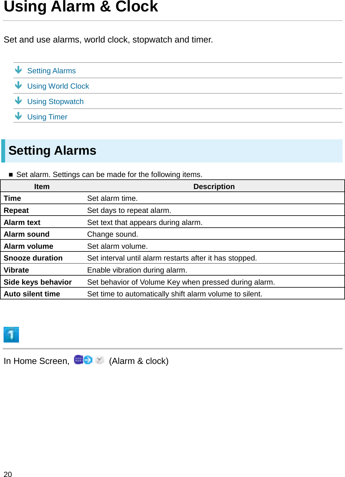 Using Alarm &amp; ClockSet and use alarms, world clock, stopwatch and timer.ÐSetting AlarmsÐUsing World ClockÐUsing StopwatchÐUsing TimerSetting AlarmsSet alarm. Settings can be made for the following items.Item DescriptionTime Set alarm time.Repeat Set days to repeat alarm.Alarm text Set text that appears during alarm.Alarm sound Change sound.Alarm volume Set alarm volume.Snooze duration Set interval until alarm restarts after it has stopped.Vibrate Enable vibration during alarm.Side keys behavior Set behavior of Volume Key when pressed during alarm.Auto silent time Set time to automatically shift alarm volume to silent.In Home Screen,  (Alarm &amp; clock)20