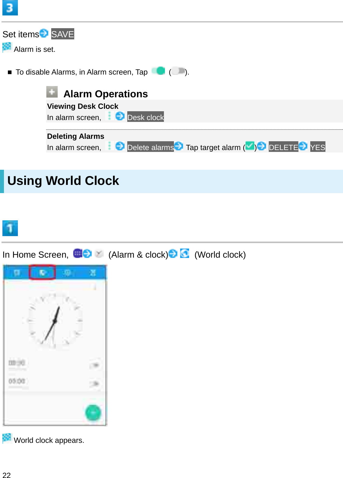 Set items SAVEAlarm is set.To disable Alarms, in Alarm screen, Tap  ().Alarm OperationsViewing Desk ClockIn alarm screen,  Desk clockDeleting AlarmsIn alarm screen,  Delete alarms Tap target alarm ( )DELETE YESUsing World ClockIn Home Screen,  (Alarm &amp; clock) (World clock)World clock appears.22
