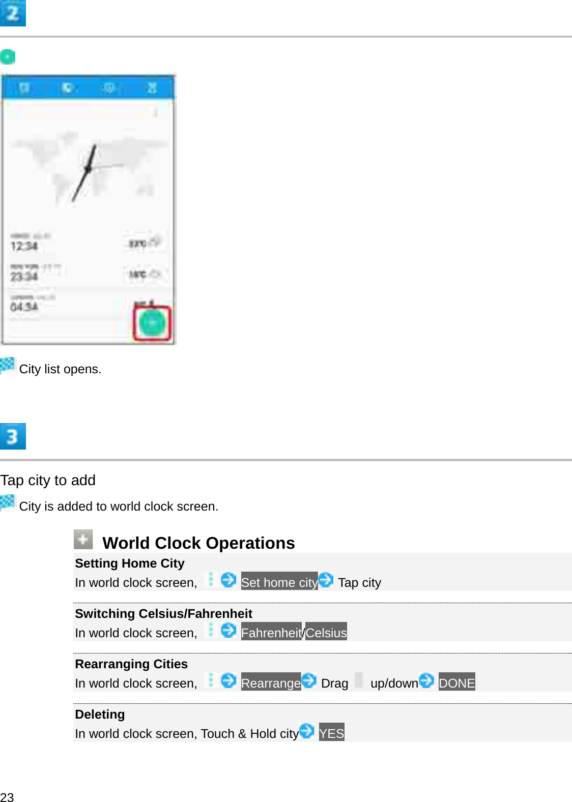 City list opens.Tap city to addCity is added to world clock screen.World Clock OperationsSetting Home CityIn world clock screen,  Set home city Tap citySwitching Celsius/FahrenheitIn world clock screen,  Fahrenheit/CelsiusRearranging CitiesIn world clock screen,  Rearrange Drag  up/down DONEDeletingIn world clock screen, Touch &amp; Hold city YES23