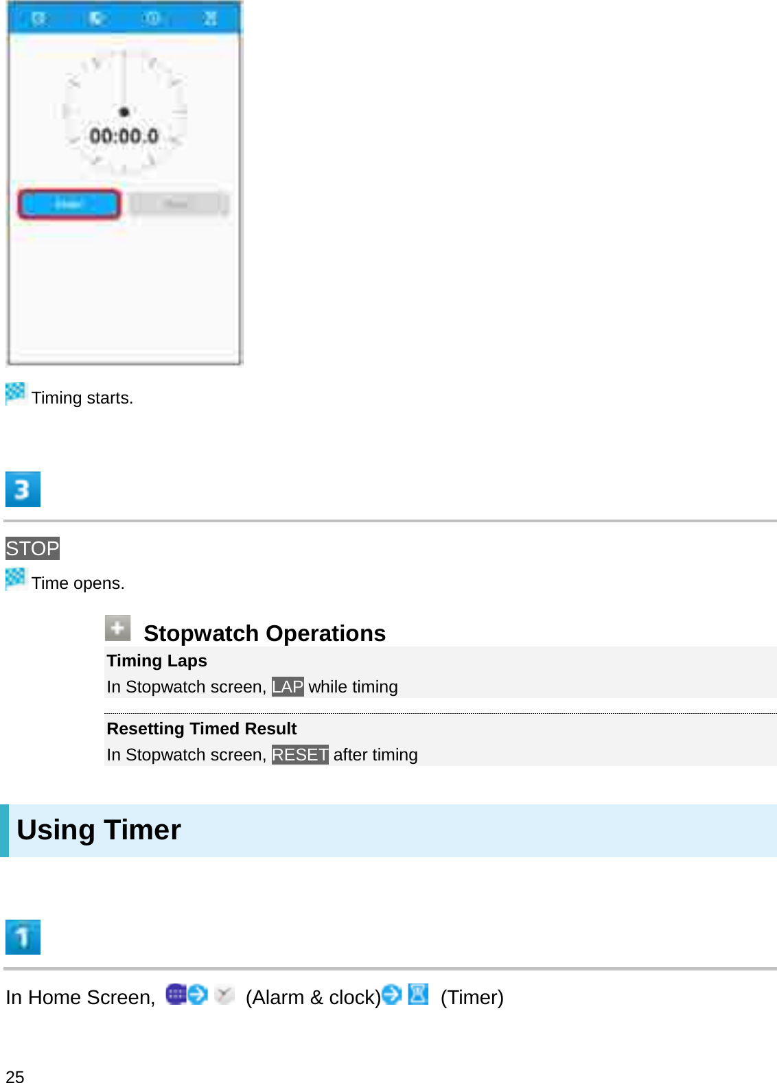 Timing starts.STOPTime opens.Stopwatch OperationsTiming LapsIn Stopwatch screen, LAP while timingResetting Timed ResultIn Stopwatch screen, RESET after timingUsing TimerIn Home Screen,  (Alarm &amp; clock) (Timer)25