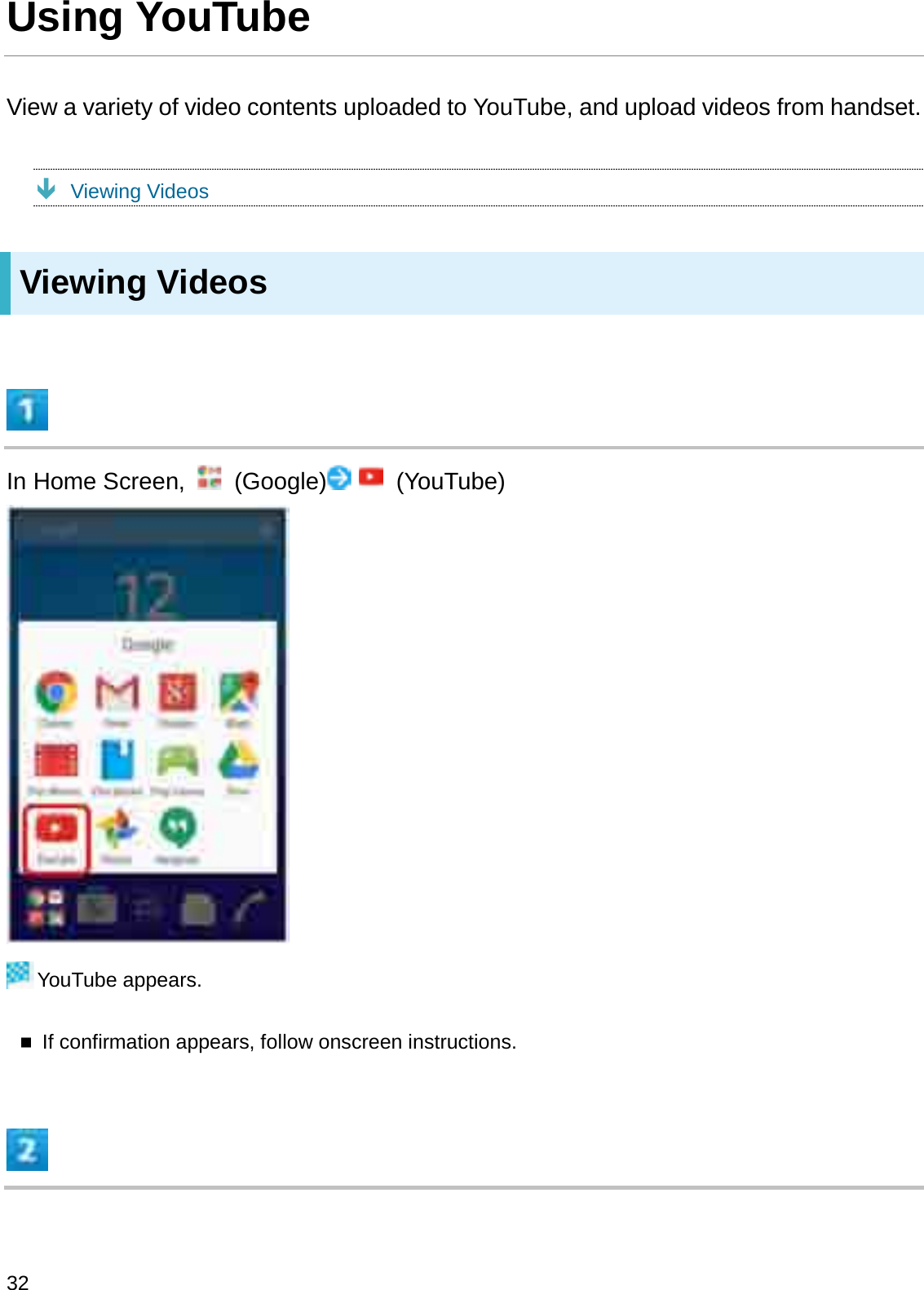 Using YouTubeView a variety of video contents uploaded to YouTube, and upload videos from handset.ÐViewing VideosViewing VideosIn Home Screen,  (Google) (YouTube)YouTube appears.If confirmation appears, follow onscreen instructions.32