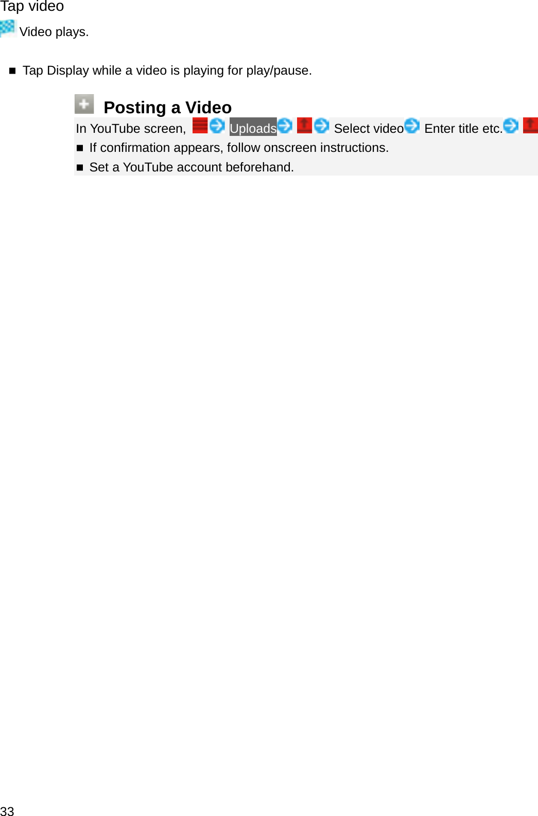 Tap videoVideo plays.Tap Display while a video is playing for play/pause.Posting a VideoIn YouTube screen,  Uploads Select video Enter title etc.If confirmation appears, follow onscreen instructions.Set a YouTube account beforehand.33