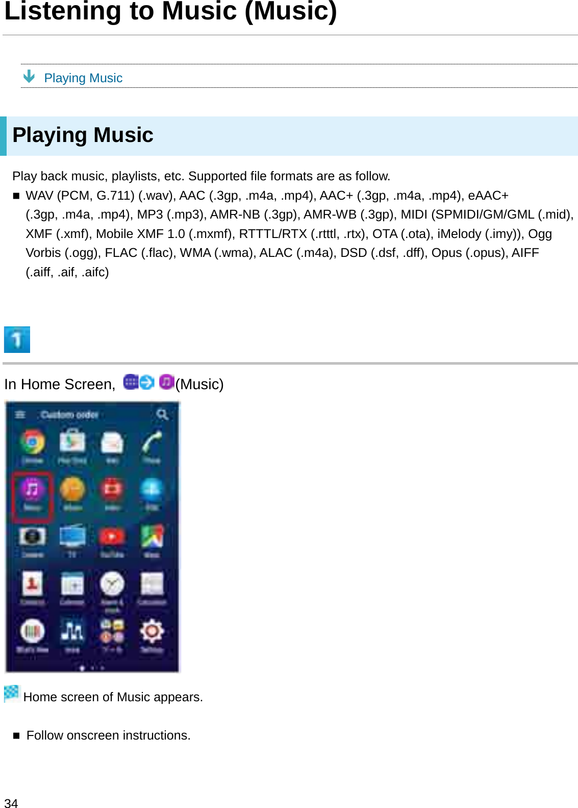 Listening to Music (Music)ÐPlaying MusicPlaying MusicPlay back music, playlists, etc. Supported file formats are as follow.WAV (PCM, G.711) (.wav), AAC (.3gp, .m4a, .mp4), AAC+ (.3gp, .m4a, .mp4), eAAC+ (.3gp, .m4a, .mp4), MP3 (.mp3), AMR-NB (.3gp), AMR-WB (.3gp), MIDI (SPMIDI/GM/GML (.mid), XMF (.xmf), Mobile XMF 1.0 (.mxmf), RTTTL/RTX (.rtttl, .rtx), OTA (.ota), iMelody (.imy)), Ogg Vorbis (.ogg), FLAC (.flac), WMA (.wma), ALAC (.m4a), DSD (.dsf, .dff), Opus (.opus), AIFF (.aiff, .aif, .aifc)In Home Screen,  (Music)Home screen of Music appears.Follow onscreen instructions.34