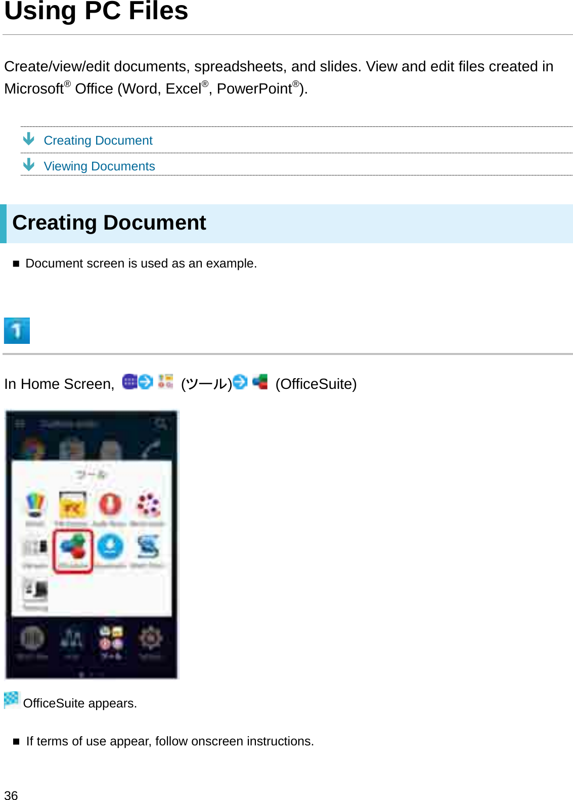 Using PC FilesCreate/view/edit documents, spreadsheets, and slides. View and edit files created in Microsoft®Office (Word, Excel®, PowerPoint®).ÐCreating DocumentÐViewing DocumentsCreating DocumentDocument screen is used as an example.In Home Screen,  (䝒䞊䝹)(OfficeSuite)OfficeSuite appears.If terms of use appear, follow onscreen instructions.36