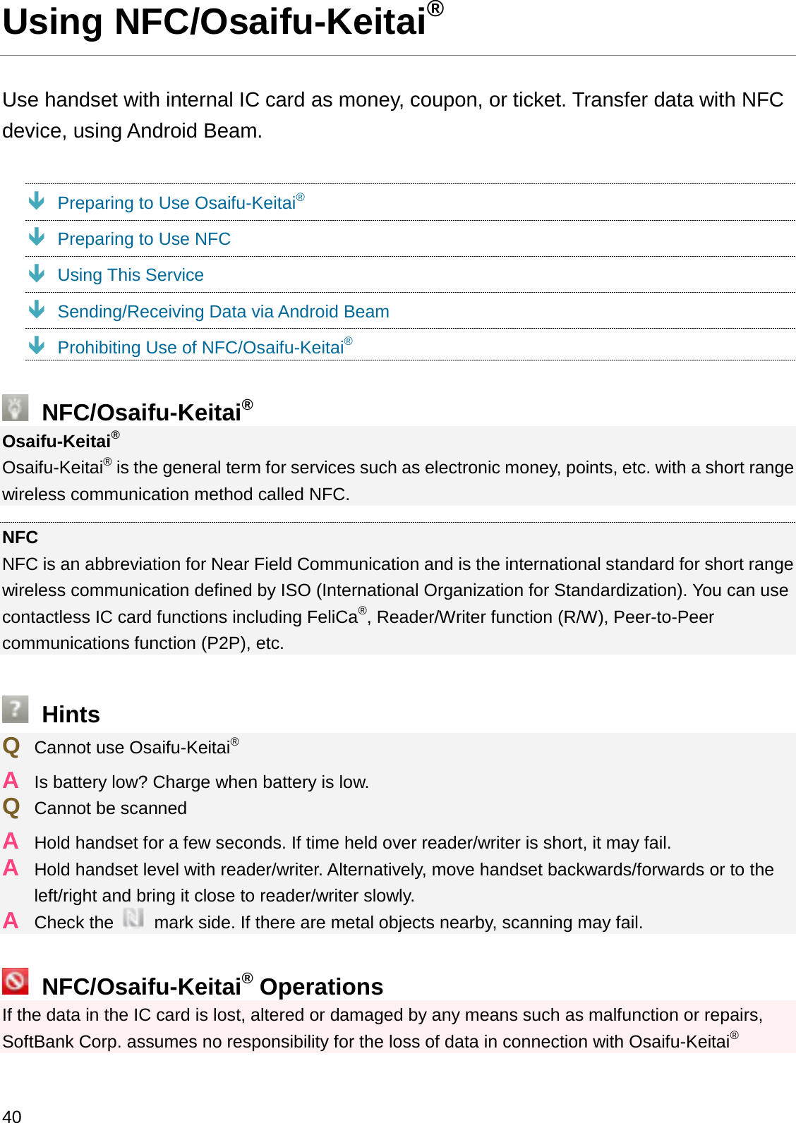 Using NFC/Osaifu-Keitai®Use handset with internal IC card as money, coupon, or ticket. Transfer data with NFC device, using Android Beam.ÐPreparing to Use Osaifu-Keitai®ÐPreparing to Use NFCÐUsing This ServiceÐSending/Receiving Data via Android BeamÐProhibiting Use of NFC/Osaifu-Keitai®NFC/Osaifu-Keitai®Osaifu-Keitai®Osaifu-Keitai®is the general term for services such as electronic money, points, etc. with a short range wireless communication method called NFC.NFCNFC is an abbreviation for Near Field Communication and is the international standard for short range wireless communication defined by ISO (International Organization for Standardization). You can use contactless IC card functions including FeliCa®, Reader/Writer function (R/W), Peer-to-Peer communications function (P2P), etc.HintsQCannot use Osaifu-Keitai®AIs battery low? Charge when battery is low.QCannot be scannedAHold handset for a few seconds. If time held over reader/writer is short, it may fail.AHold handset level with reader/writer. Alternatively, move handset backwards/forwards or to the left/right and bring it close to reader/writer slowly.ACheck the  mark side. If there are metal objects nearby, scanning may fail.NFC/Osaifu-Keitai®OperationsIf the data in the IC card is lost, altered or damaged by any means such as malfunction or repairs, SoftBank Corp. assumes no responsibility for the loss of data in connection with Osaifu-Keitai®40