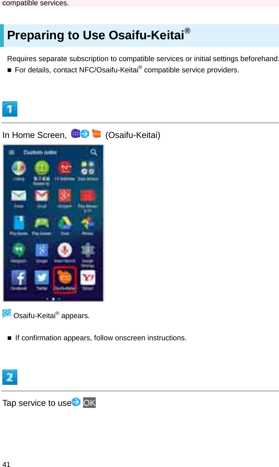 compatible services.Preparing to Use Osaifu-Keitai®Requires separate subscription to compatible services or initial settings beforehand.For details, contact NFC/Osaifu-Keitai®compatible service providers.In Home Screen,  (Osaifu-Keitai)Osaifu-Keitai®appears.If confirmation appears, follow onscreen instructions.Tap service to use OK41