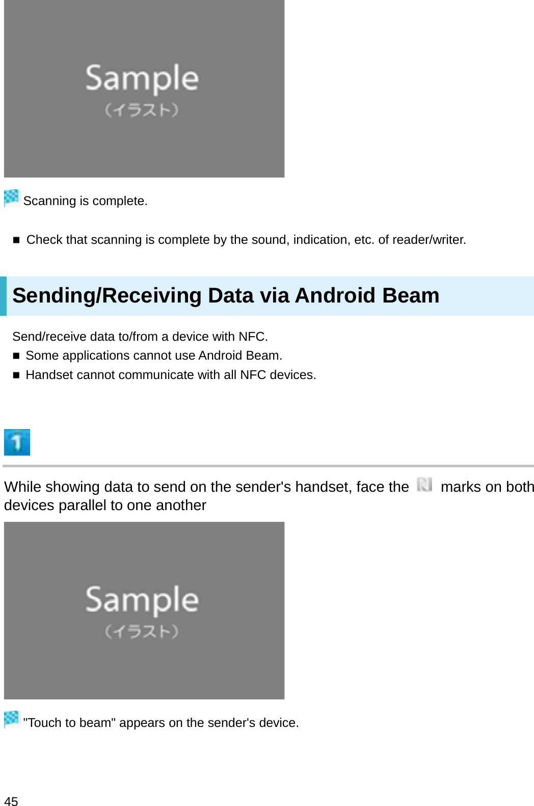 Scanning is complete.Check that scanning is complete by the sound, indication, etc. of reader/writer.Sending/Receiving Data via Android BeamSend/receive data to/from a device with NFC.Some applications cannot use Android Beam.Handset cannot communicate with all NFC devices.While showing data to send on the sender&apos;s handset, face the  marks on both devices parallel to one another&quot;Touch to beam&quot; appears on the sender&apos;s device.45