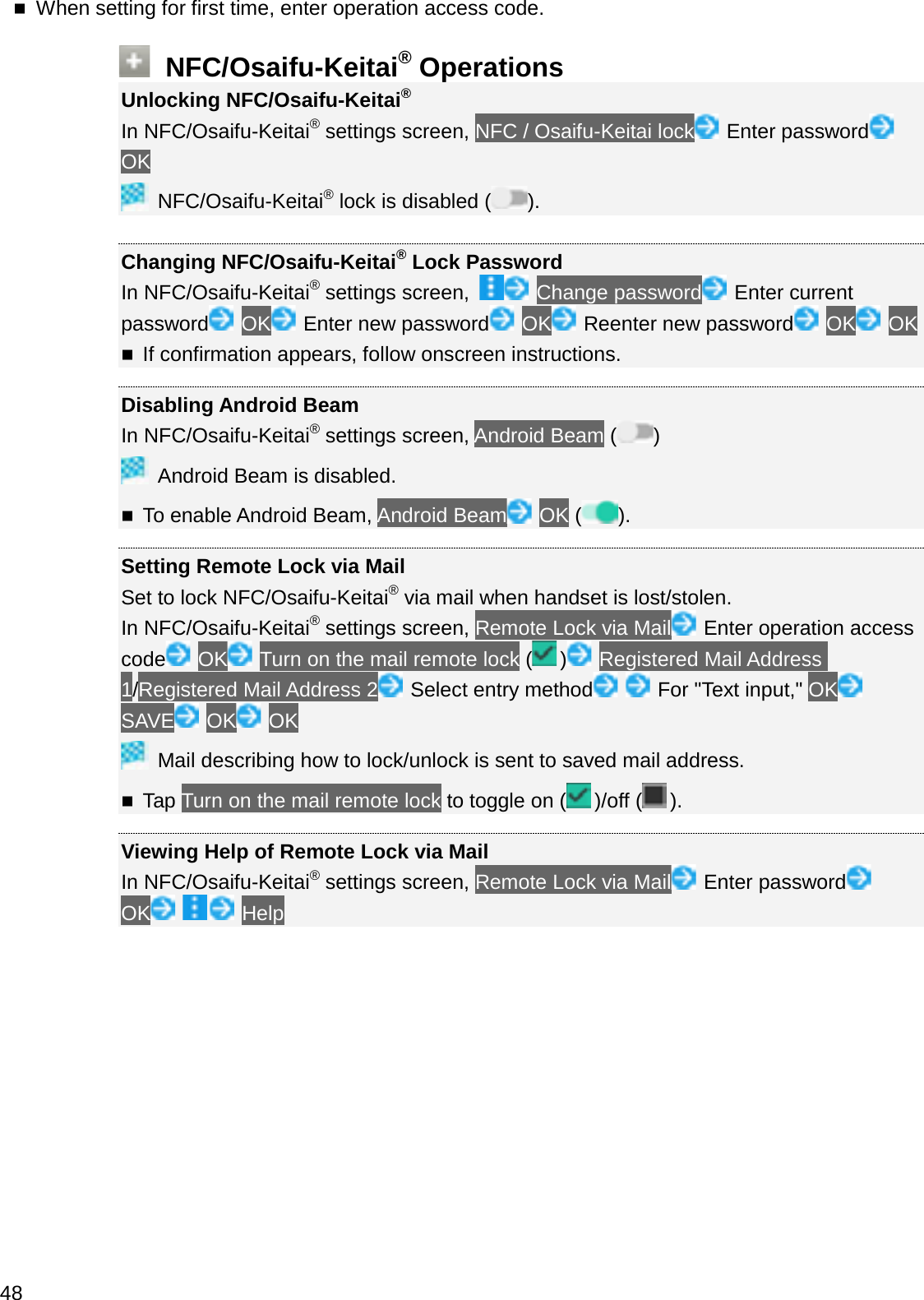 When setting for first time, enter operation access code.NFC/Osaifu-Keitai®OperationsUnlocking NFC/Osaifu-Keitai®In NFC/Osaifu-Keitai®settings screen, NFC / Osaifu-Keitai lock Enter passwordOKNFC/Osaifu-Keitai®lock is disabled ( ).Changing NFC/Osaifu-Keitai®Lock PasswordIn NFC/Osaifu-Keitai®settings screen,  Change password Enter current password OK Enter new password OK Reenter new password OK OKIf confirmation appears, follow onscreen instructions.Disabling Android BeamIn NFC/Osaifu-Keitai®settings screen, Android Beam ( )Android Beam is disabled.To enable Android Beam, Android Beam OK ().Setting Remote Lock via MailSet to lock NFC/Osaifu-Keitai®via mail when handset is lost/stolen.In NFC/Osaifu-Keitai®settings screen, Remote Lock via Mail Enter operation access code OK Turn on the mail remote lock ( ) Registered Mail Address 1/Registered Mail Address 2 Select entry method For &quot;Text input,&quot; OKSAVE OK OKMail describing how to lock/unlock is sent to saved mail address.Tap Turn on the mail remote lock to toggle on ( )/off ( ).Viewing Help of Remote Lock via MailIn NFC/Osaifu-Keitai®settings screen, Remote Lock via Mail Enter passwordOK Help48