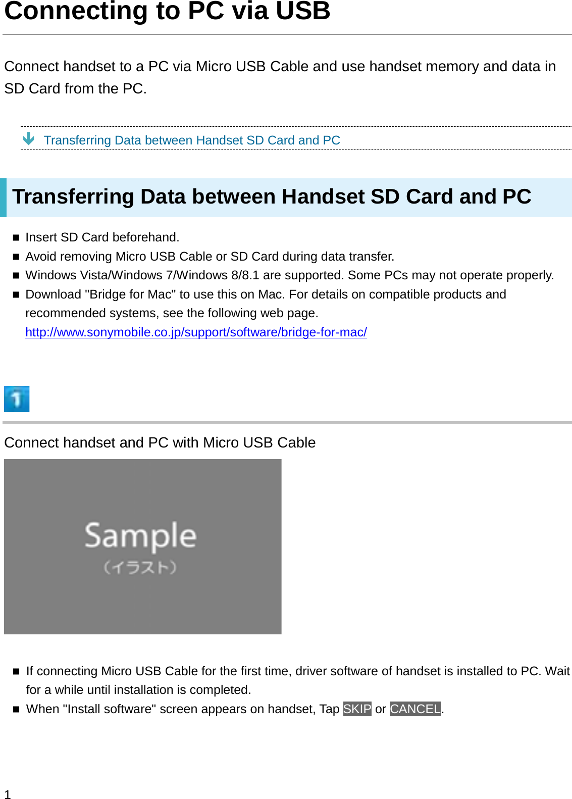 Connecting to PC via USBConnect handset to a PC via Micro USB Cable and use handset memory and data in SD Card from the PC.ÐTransferring Data between Handset SD Card and PCTransferring Data between Handset SD Card and PCInsert SD Card beforehand.Avoid removing Micro USB Cable or SD Card during data transfer.Windows Vista/Windows 7/Windows 8/8.1 are supported. Some PCs may not operate properly.Download &quot;Bridge for Mac&quot; to use this on Mac. For details on compatible products and recommended systems, see the following web page. http://www.sonymobile.co.jp/support/software/bridge-for-mac/Connect handset and PC with Micro USB CableIf connecting Micro USB Cable for the first time, driver software of handset is installed to PC. Wait for a while until installation is completed.When &quot;Install software&quot; screen appears on handset, Tap SKIP or CANCEL.1