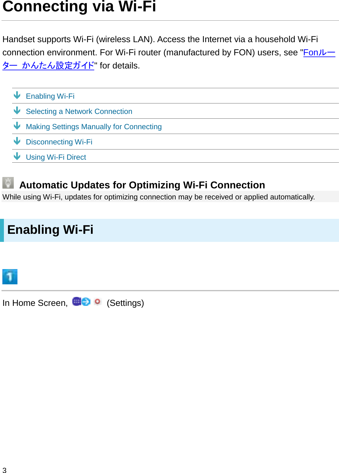 Connecting via Wi-FiHandset supports Wi-Fi (wireless LAN). Access the Internet via a household Wi-Fi connection environment. For Wi-Fi router (manufactured by FON) users, see &quot;Fon䝹䞊䝍䞊 䛛䜣䛯䜣タᐃ䜺䜲䝗&quot; for details.ÐEnabling Wi-FiÐSelecting a Network ConnectionÐMaking Settings Manually for ConnectingÐDisconnecting Wi-FiÐUsing Wi-Fi DirectAutomatic Updates for Optimizing Wi-Fi ConnectionWhile using Wi-Fi, updates for optimizing connection may be received or applied automatically.Enabling Wi-FiIn Home Screen,  (Settings)3