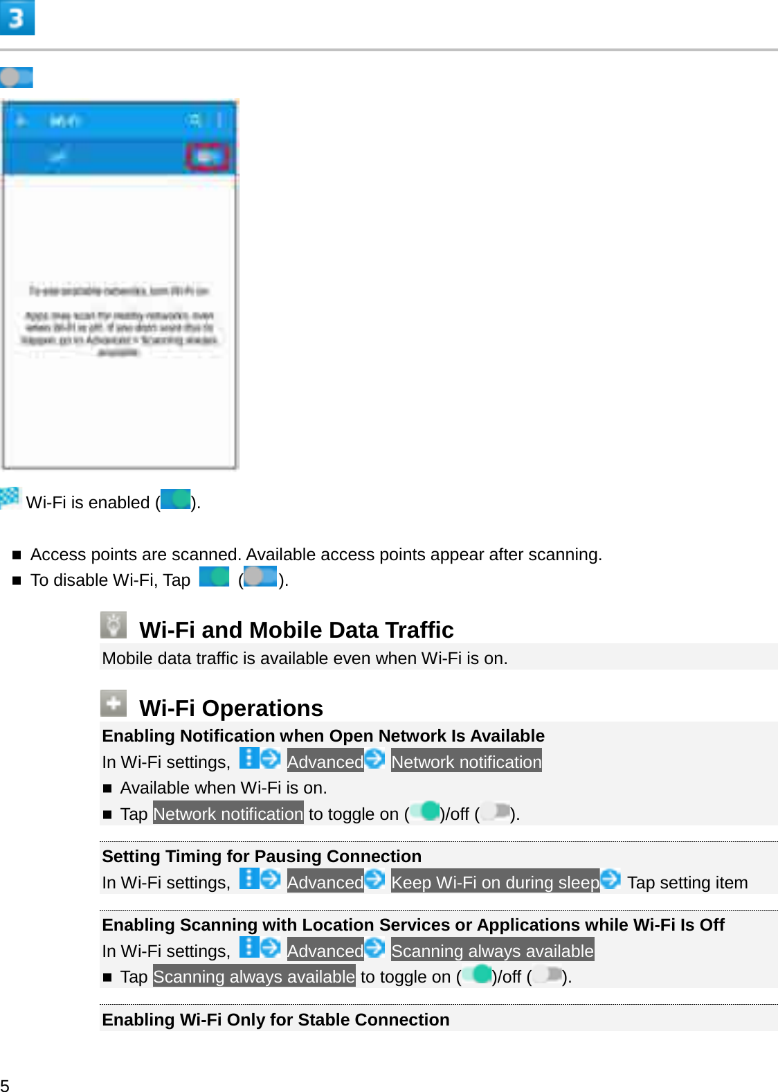 Wi-Fi is enabled ( ).Access points are scanned. Available access points appear after scanning.To disable Wi-Fi, Tap  ().Wi-Fi and Mobile Data TrafficMobile data traffic is available even when Wi-Fi is on.Wi-Fi OperationsEnabling Notification when Open Network Is AvailableIn Wi-Fi settings, Advanced Network notificationAvailable when Wi-Fi is on.Tap Network notification to toggle on ( )/off ( ).Setting Timing for Pausing ConnectionIn Wi-Fi settings,  Advanced Keep Wi-Fi on during sleep Tap setting itemEnabling Scanning with Location Services or Applications while Wi-Fi Is OffIn Wi-Fi settings,  Advanced Scanning always availableTap Scanning always available to toggle on ( )/off ( ).Enabling Wi-Fi Only for Stable Connection5