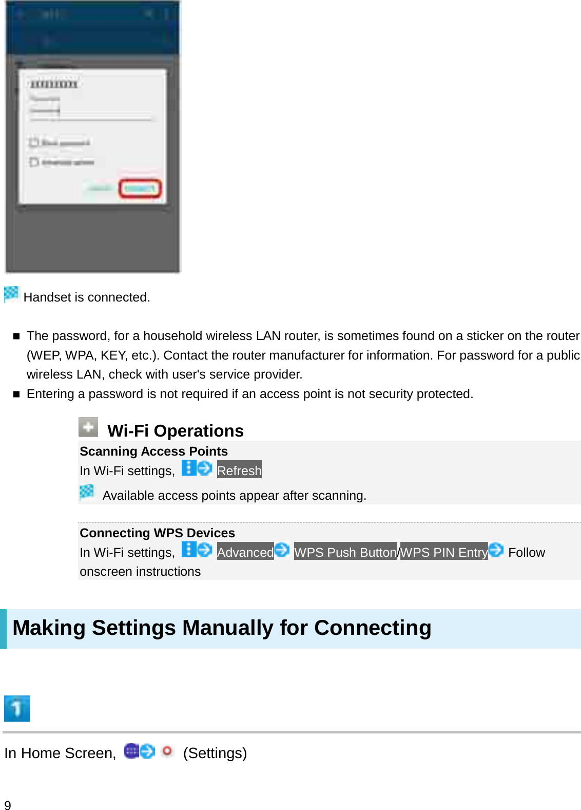 Handset is connected.The password, for a household wireless LAN router, is sometimes found on a sticker on the router (WEP, WPA, KEY, etc.). Contact the router manufacturer for information. For password for a public wireless LAN, check with user&apos;s service provider.Entering a password is not required if an access point is not security protected.Wi-Fi OperationsScanning Access PointsIn Wi-Fi settings,  RefreshAvailable access points appear after scanning.Connecting WPS DevicesIn Wi-Fi settings, Advanced WPS Push Button/WPS PIN Entry Follow onscreen instructionsMaking Settings Manually for ConnectingIn Home Screen,  (Settings)9