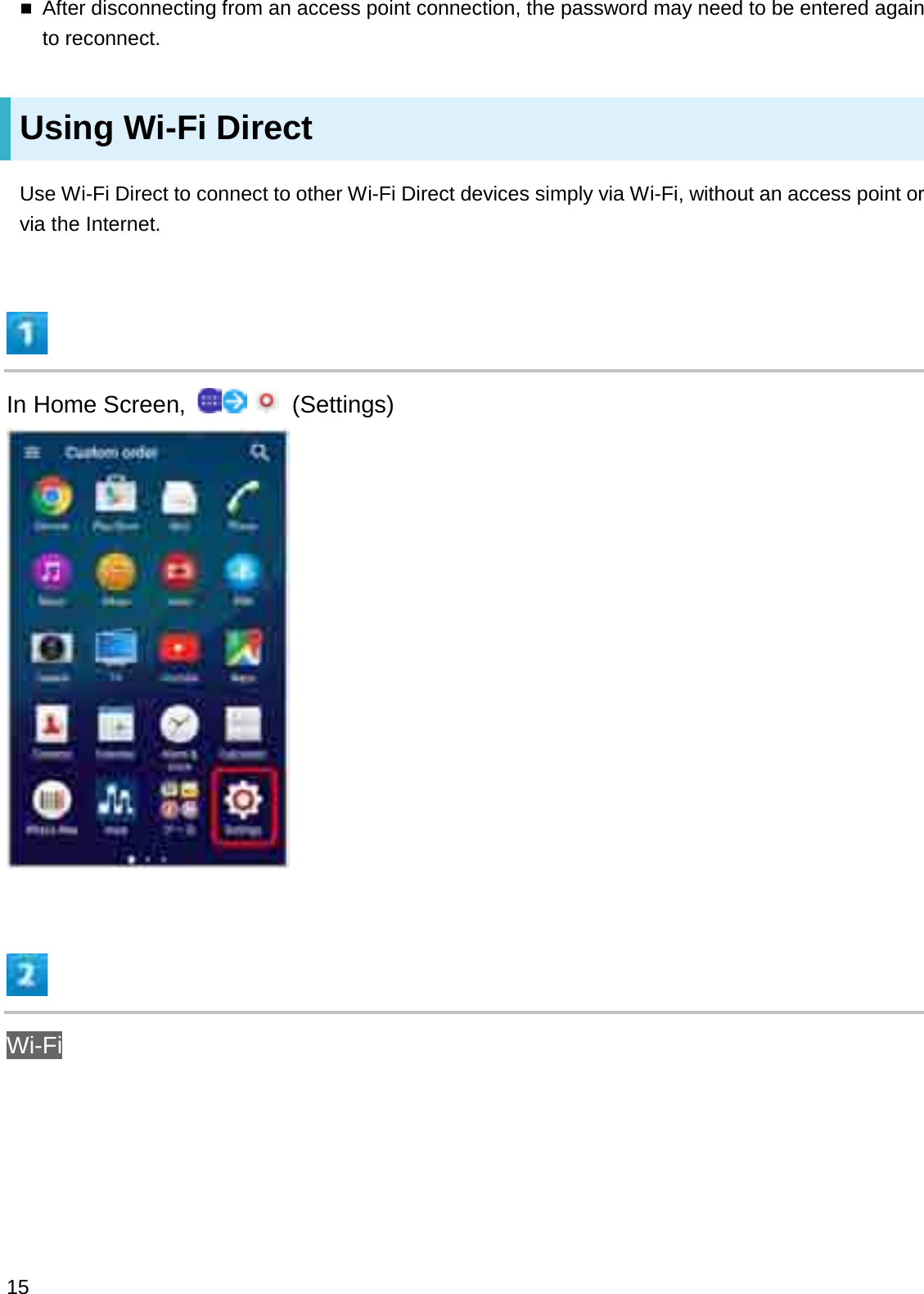 After disconnecting from an access point connection, the password may need to be entered again to reconnect.Using Wi-Fi DirectUse Wi-Fi Direct to connect to other Wi-Fi Direct devices simply via Wi-Fi, without an access point or via the Internet.In Home Screen,  (Settings)Wi-Fi15