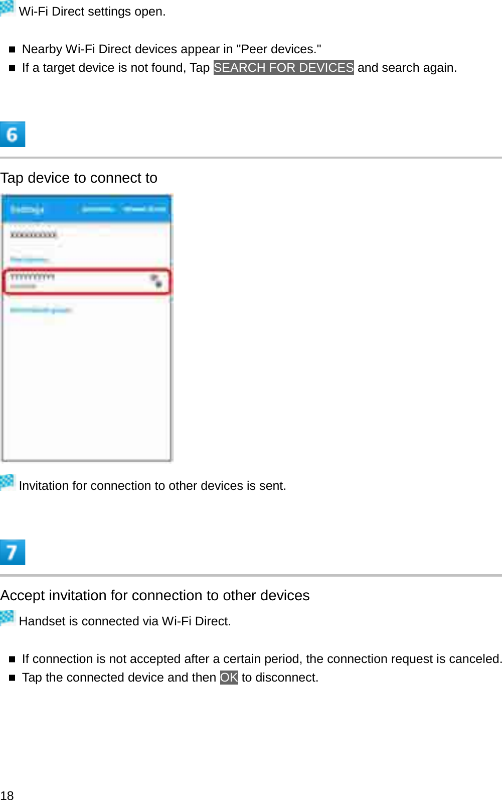 Wi-Fi Direct settings open.Nearby Wi-Fi Direct devices appear in &quot;Peer devices.&quot;If a target device is not found, Tap SEARCH FOR DEVICES and search again.Tap device to connect toInvitation for connection to other devices is sent.Accept invitation for connection to other devicesHandset is connected via Wi-Fi Direct.If connection is not accepted after a certain period, the connection request is canceled.Tap the connected device and then OK to disconnect.18