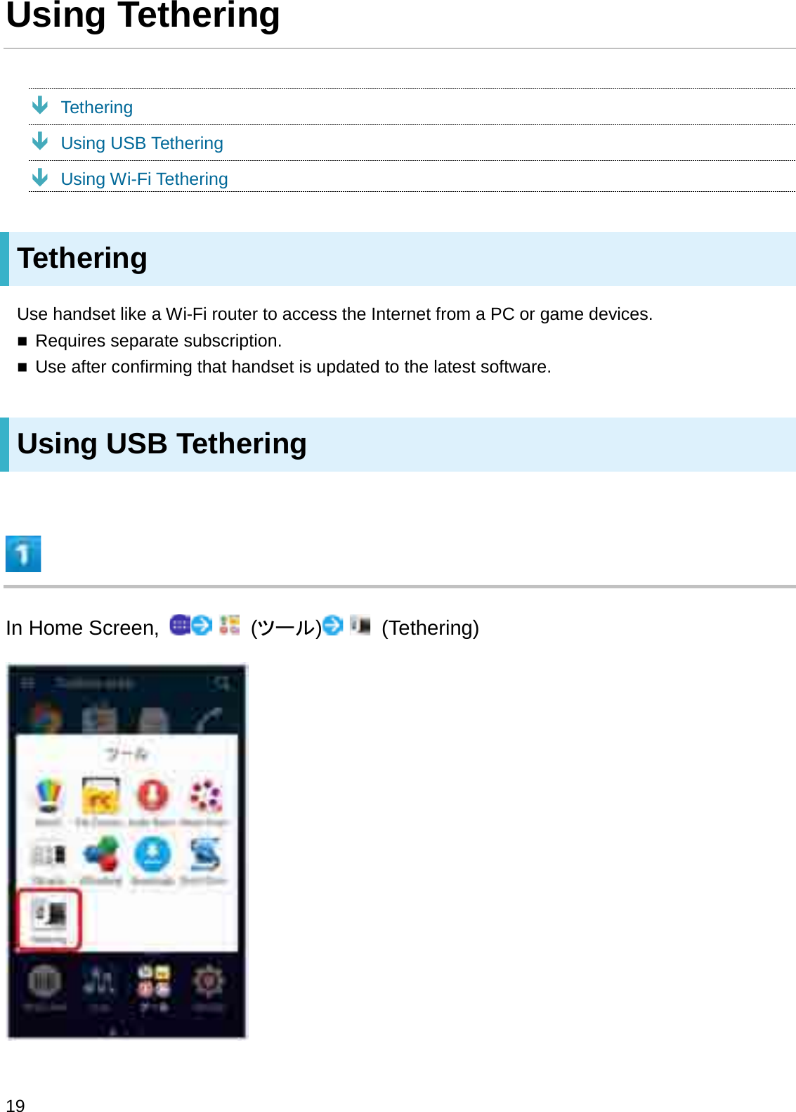 Using TetheringÐTetheringÐUsing USB TetheringÐUsing Wi-Fi TetheringTetheringUse handset like a Wi-Fi router to access the Internet from a PC or game devices.Requires separate subscription.Use after confirming that handset is updated to the latest software.Using USB TetheringIn Home Screen,  (䝒䞊䝹) (Tethering)19