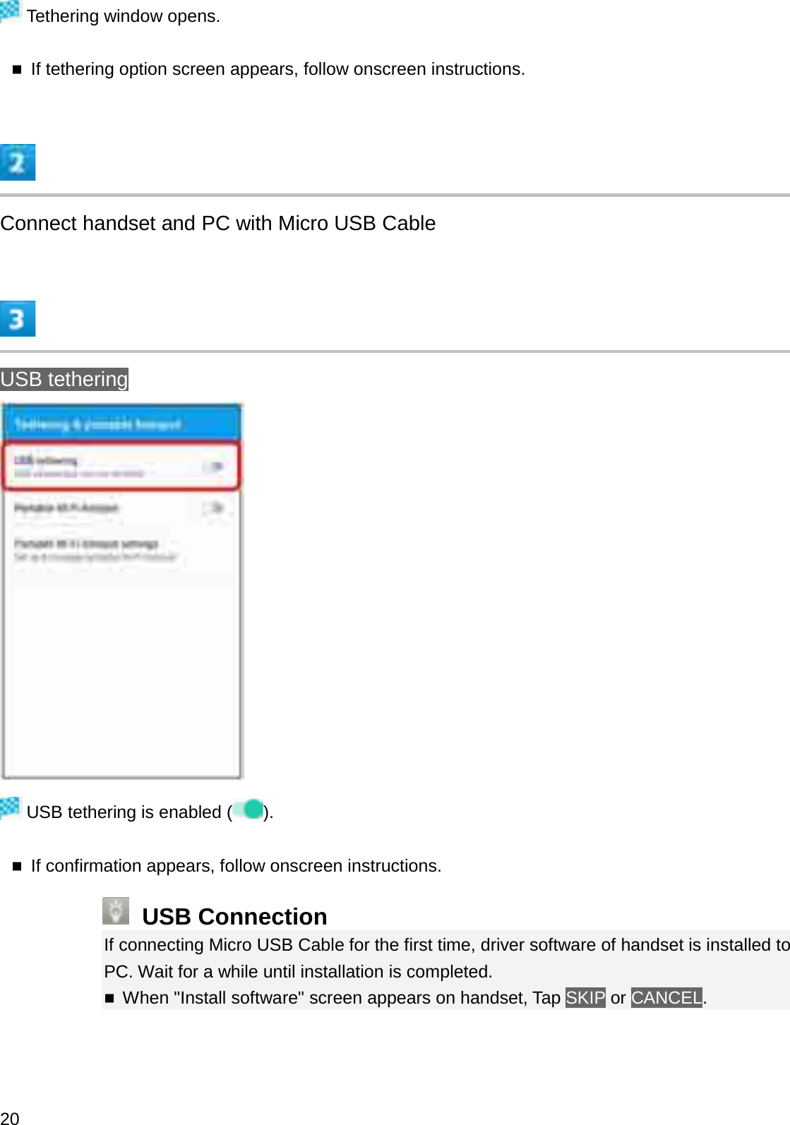 Tethering window opens.If tethering option screen appears, follow onscreen instructions.Connect handset and PC with Micro USB CableUSB tetheringUSB tethering is enabled ( ).If confirmation appears, follow onscreen instructions.USB ConnectionIf connecting Micro USB Cable for the first time, driver software of handset is installed to PC. Wait for a while until installation is completed.When &quot;Install software&quot; screen appears on handset, Tap SKIP or CANCEL.20