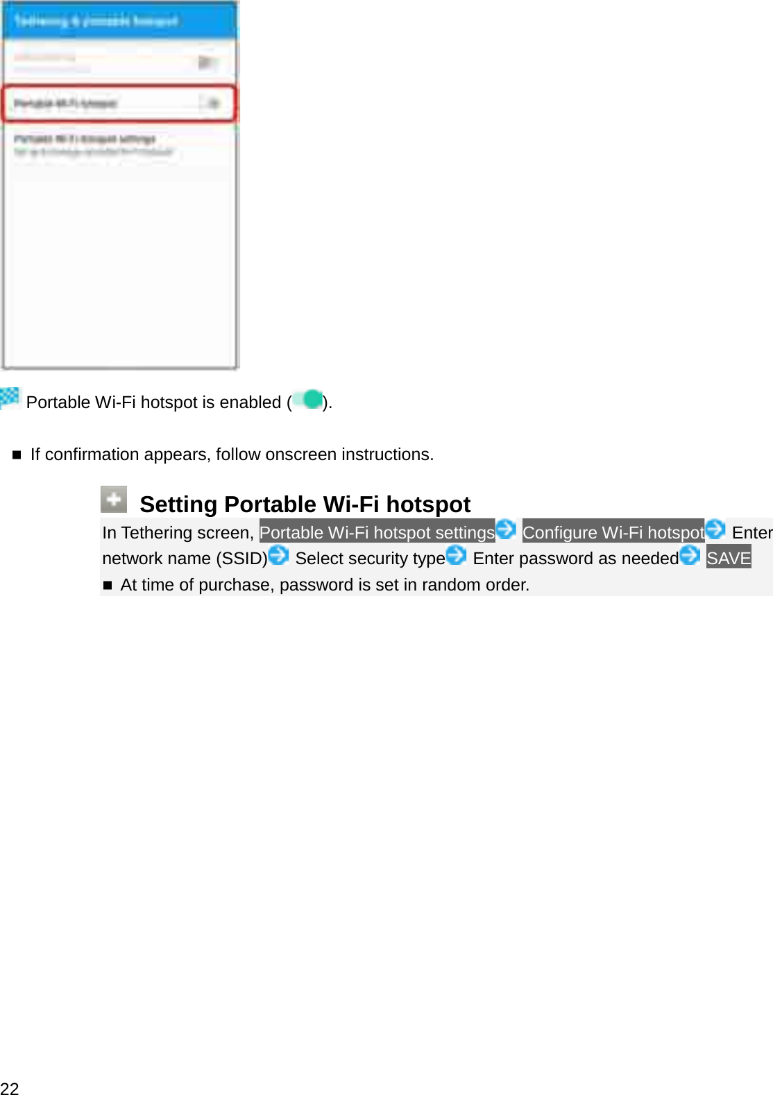 Portable Wi-Fi hotspot is enabled ( ).If confirmation appears, follow onscreen instructions.Setting Portable Wi-Fi hotspotIn Tethering screen, Portable Wi-Fi hotspot settings Configure Wi-Fi hotspot Enter network name (SSID) Select security type Enter password as needed SAVEAt time of purchase, password is set in random order.22