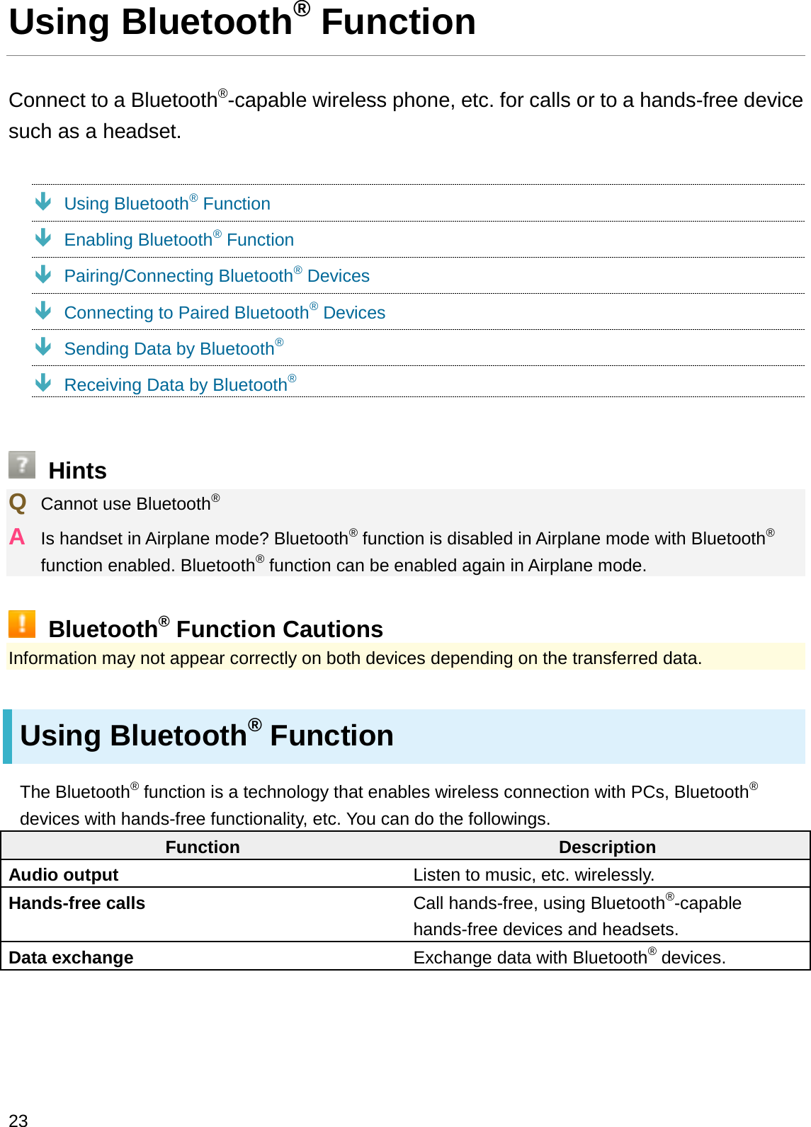 Using Bluetooth®FunctionConnect to a Bluetooth®-capable wireless phone, etc. for calls or to a hands-free device such as a headset.ÐUsing Bluetooth®FunctionÐEnabling Bluetooth®FunctionÐPairing/Connecting Bluetooth®DevicesÐConnecting to Paired Bluetooth®DevicesÐSending Data by Bluetooth®ÐReceiving Data by Bluetooth®HintsQCannot use Bluetooth®AIs handset in Airplane mode? Bluetooth®function is disabled in Airplane mode with Bluetooth®function enabled. Bluetooth®function can be enabled again in Airplane mode.Bluetooth®Function CautionsInformation may not appear correctly on both devices depending on the transferred data.Using Bluetooth®FunctionThe Bluetooth®function is a technology that enables wireless connection with PCs, Bluetooth®devices with hands-free functionality, etc. You can do the followings.Function DescriptionAudio output Listen to music, etc. wirelessly.Hands-free calls Call hands-free, using Bluetooth®-capable hands-free devices and headsets.Data exchange Exchange data with Bluetooth®devices.23