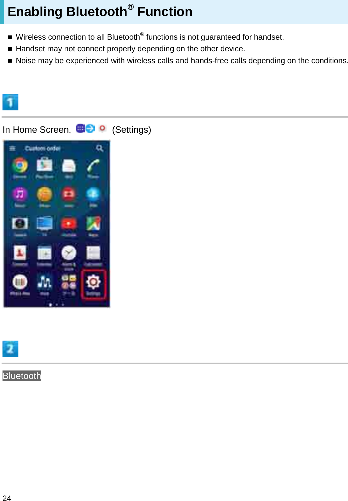 Enabling Bluetooth®FunctionWireless connection to all Bluetooth®functions is not guaranteed for handset.Handset may not connect properly depending on the other device.Noise may be experienced with wireless calls and hands-free calls depending on the conditions.In Home Screen,  (Settings)Bluetooth24