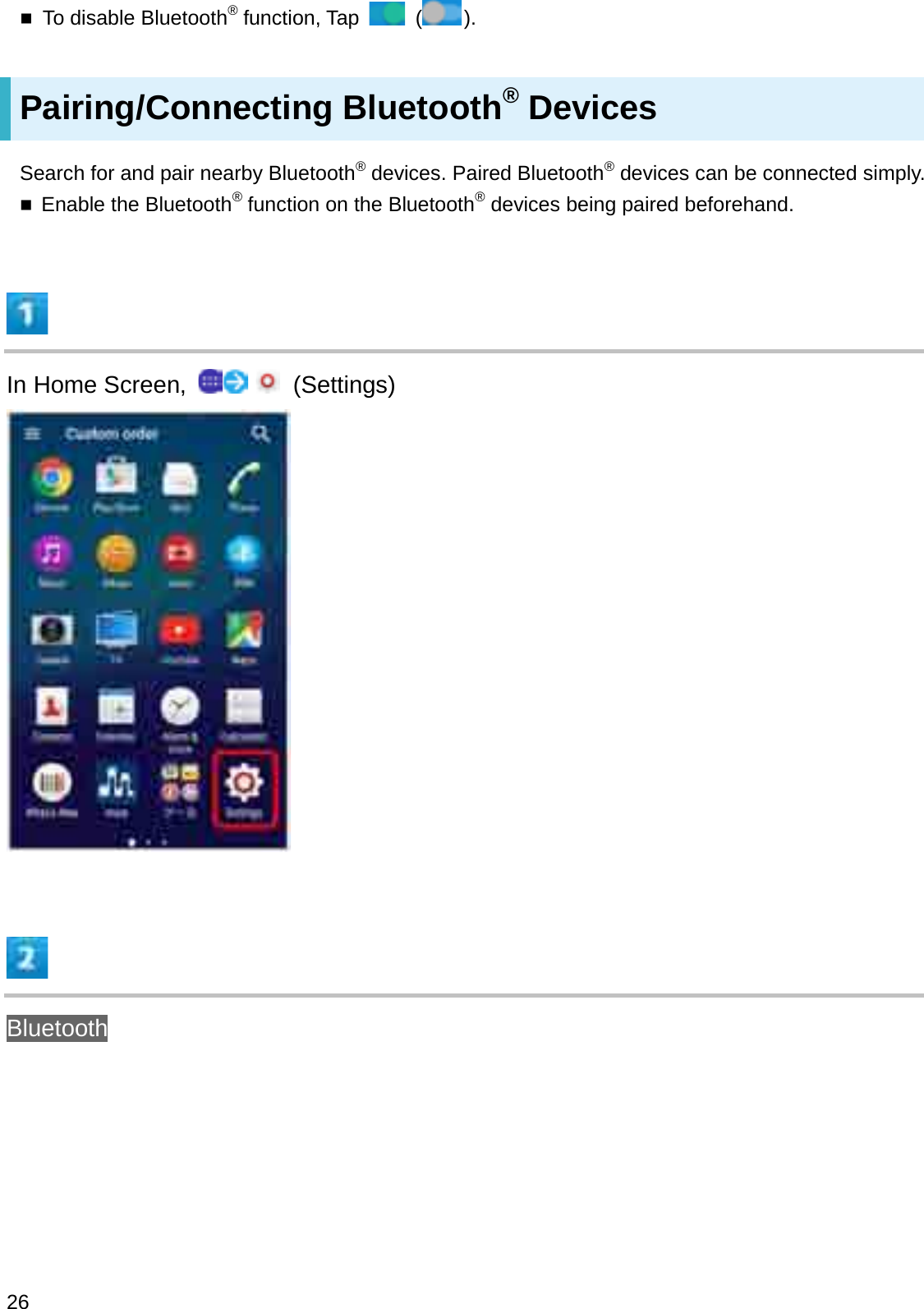 To disable Bluetooth®function, Tap  ().Pairing/Connecting Bluetooth®DevicesSearch for and pair nearby Bluetooth®devices. Paired Bluetooth®devices can be connected simply.Enable the Bluetooth®function on the Bluetooth®devices being paired beforehand.In Home Screen,  (Settings)Bluetooth26