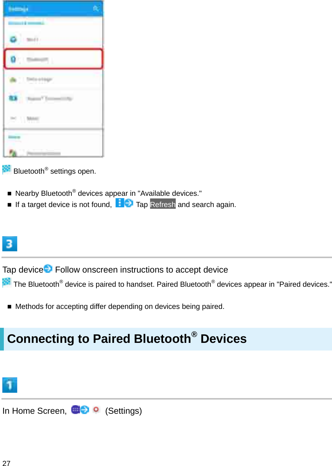Bluetooth®settings open.Nearby Bluetooth®devices appear in &quot;Available devices.&quot;If a target device is not found,  Tap Refresh and search again.Tap device Follow onscreen instructions to accept deviceThe Bluetooth®device is paired to handset. Paired Bluetooth®devices appear in &quot;Paired devices.&quot;Methods for accepting differ depending on devices being paired.Connecting to Paired Bluetooth®DevicesIn Home Screen,  (Settings)27