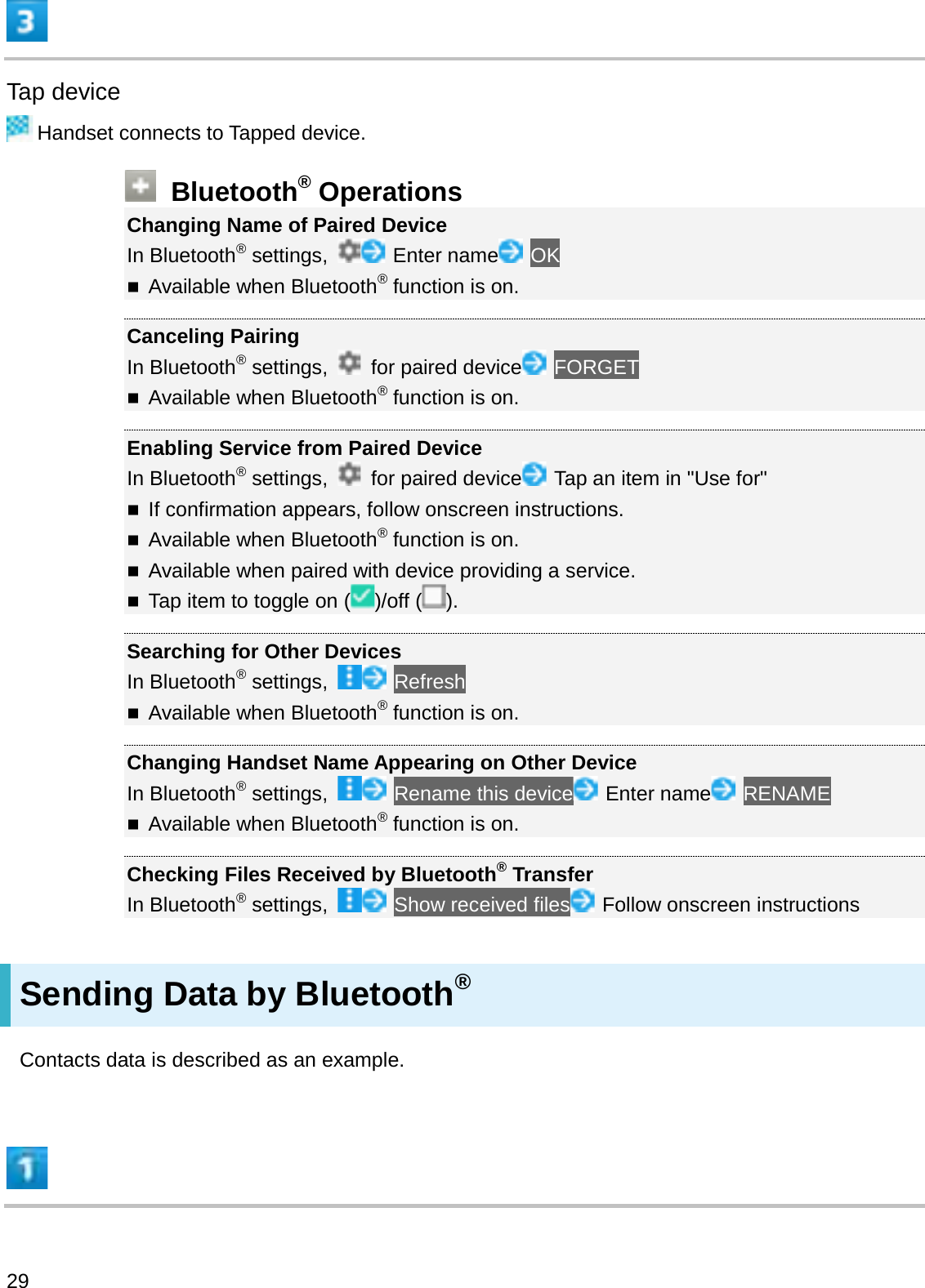 Tap deviceHandset connects to Tapped device.Bluetooth®OperationsChanging Name of Paired DeviceIn Bluetooth®settings,  Enter name OKAvailable when Bluetooth®function is on.Canceling PairingIn Bluetooth®settings,  for paired device FORGETAvailable when Bluetooth®function is on.Enabling Service from Paired DeviceIn Bluetooth®settings,  for paired device Tap an item in &quot;Use for&quot;If confirmation appears, follow onscreen instructions.Available when Bluetooth®function is on.Available when paired with device providing a service.Tap item to toggle on ( )/off ( ).Searching for Other DevicesIn Bluetooth®settings,  RefreshAvailable when Bluetooth®function is on.Changing Handset Name Appearing on Other DeviceIn Bluetooth®settings,  Rename this device Enter name RENAMEAvailable when Bluetooth®function is on.Checking Files Received by Bluetooth®TransferIn Bluetooth®settings,  Show received files Follow onscreen instructionsSending Data by Bluetooth®Contacts data is described as an example.29