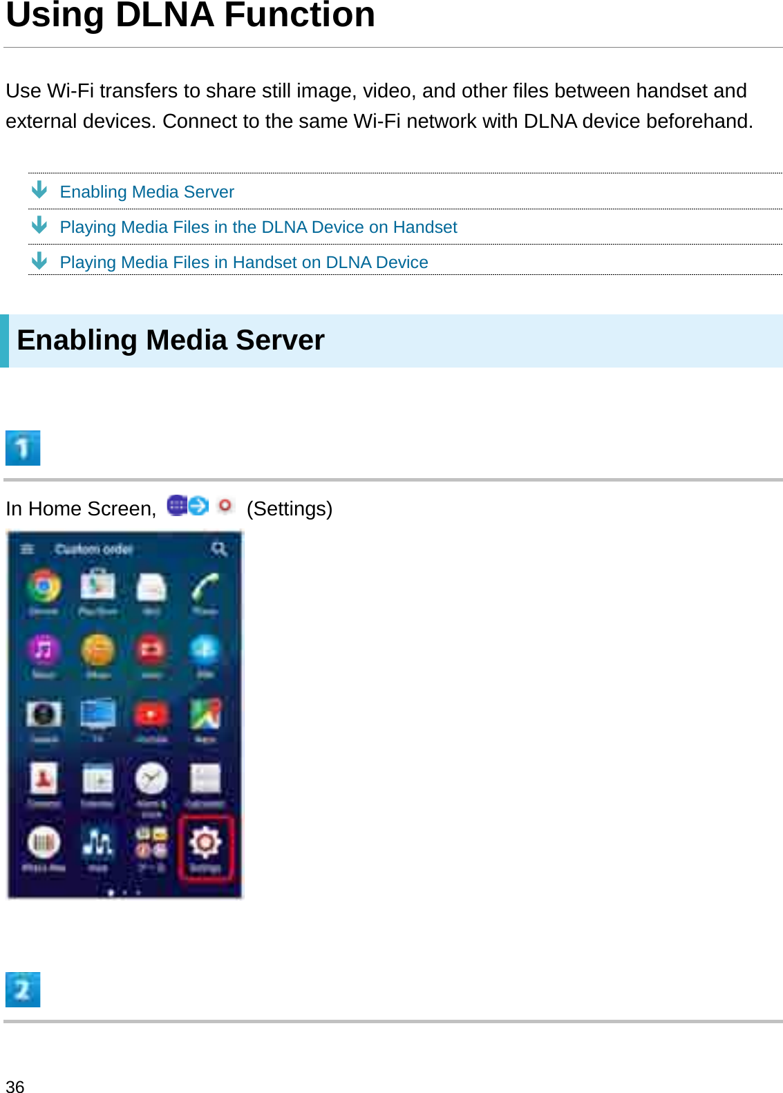 Using DLNA FunctionUse Wi-Fi transfers to share still image, video, and other files between handset and external devices. Connect to the same Wi-Fi network with DLNA device beforehand.ÐEnabling Media ServerÐPlaying Media Files in the DLNA Device on HandsetÐPlaying Media Files in Handset on DLNA DeviceEnabling Media ServerIn Home Screen,  (Settings)36