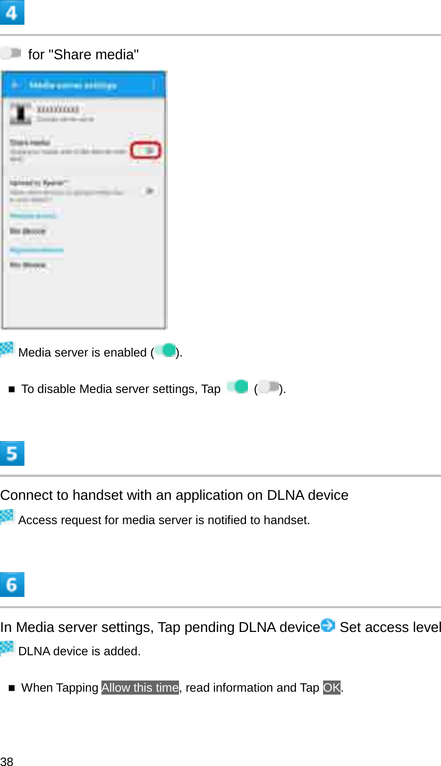 for &quot;Share media&quot;Media server is enabled ( ).To disable Media server settings, Tap ().Connect to handset with an application on DLNA deviceAccess request for media server is notified to handset.In Media server settings, Tap pending DLNA device Set access levelDLNA device is added.When Tapping Allow this time, read information and Tap OK.38