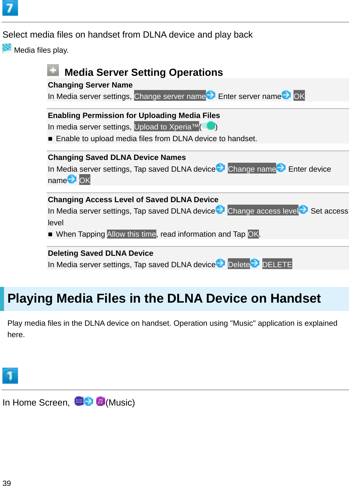 Select media files on handset from DLNA device and play backMedia files play.Media Server Setting OperationsChanging Server NameIn Media server settings, Change server name Enter server name OKEnabling Permission for Uploading Media FilesIn media server settings, Upload to Xperia™( )Enable to upload media files from DLNA device to handset.Changing Saved DLNA Device NamesIn Media server settings, Tap saved DLNA device Change name Enter device name OKChanging Access Level of Saved DLNA DeviceIn Media server settings, Tap saved DLNA device Change access level Set access levelWhen Tapping Allow this time, read information and Tap OK.Deleting Saved DLNA DeviceIn Media server settings, Tap saved DLNA device Delete DELETEPlaying Media Files in the DLNA Device on HandsetPlay media files in the DLNA device on handset. Operation using &quot;Music&quot; application is explained here.In Home Screen,  (Music)39