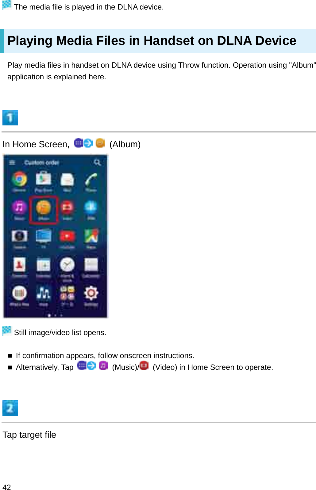 The media file is played in the DLNA device.Playing Media Files in Handset on DLNA DevicePlay media files in handset on DLNA device using Throw function. Operation using &quot;Album&quot; application is explained here.In Home Screen,  (Album)Still image/video list opens.If confirmation appears, follow onscreen instructions.Alternatively, Tap  (Music)/ (Video) in Home Screen to operate.Tap target file42