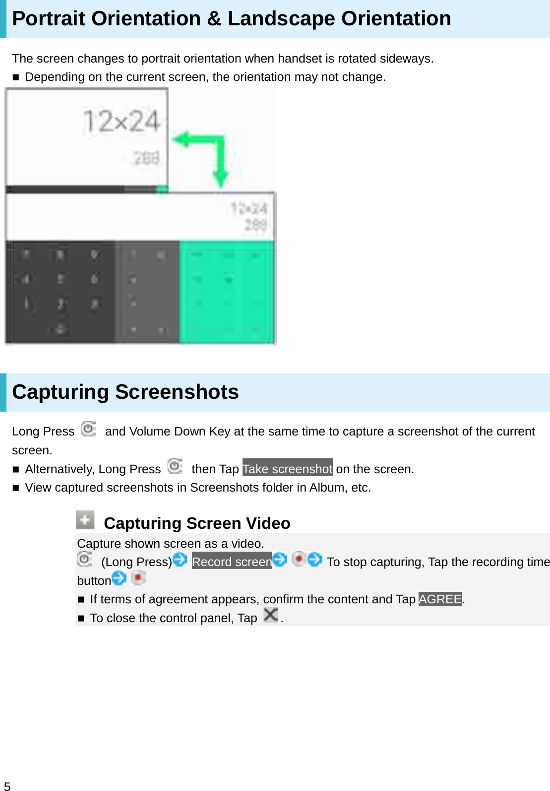 Portrait Orientation &amp; Landscape OrientationThe screen changes to portrait orientation when handset is rotated sideways.Depending on the current screen, the orientation may not change.Capturing ScreenshotsLong Press  and Volume Down Key at the same time to capture a screenshot of the current screen.Alternatively, Long Press  then Tap Take screenshot on the screen.View captured screenshots in Screenshots folder in Album, etc.Capturing Screen VideoCapture shown screen as a video.(Long Press) Record screen To stop capturing, Tap the recording time buttonIf terms of agreement appears, confirm the content and Tap AGREE.To close the control panel, Tap  .5